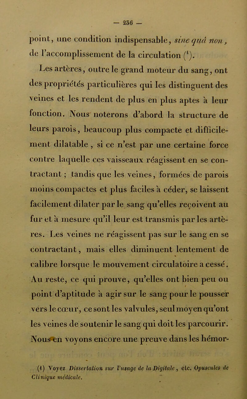 — 256 — point, une condition indispensable, sinequâ non, de 1 accomplissement de la circulation (1j. Les artères, outre le grand moteur du sang, ont des propriétés particulières qui les distinguent des veines et les rendent de plus en plus aptes a leur fonction. Nous noterons d’abord la structure de leurs parois, beaucoup plus compacte et difficile- ment dilatable , si ce n’est par une certaine force contre laquelle ces vaisseaux réagissent en se con- tractant ; tandis que les veines, formées de parois moins compactes et plus faciles a céder, se laissent facilement dilater parle sang qu’elles reçoivent au fur et a mesure qu’il leur est transmis par les artè- res. Les veines ne réagissent pas sur le sang en se contractant, mais elles diminuent lentement de calibre lorsque le mouvement circulatoire a cessé. Au reste, ce qui prouve, qu’elles ont bien peu ou i point d’aptitude a agir sur le sang pour le pousser vers le cœur, ce sont les valvules, seul moyen qu’ont les veines de soutenir le sang qui doit les parcourir. Nous en voyons encore une preuve dans les hémor- (1) Voyez Dissertation sur l’usage de la Digitale, etc. Opuscules de Clinique médicale.