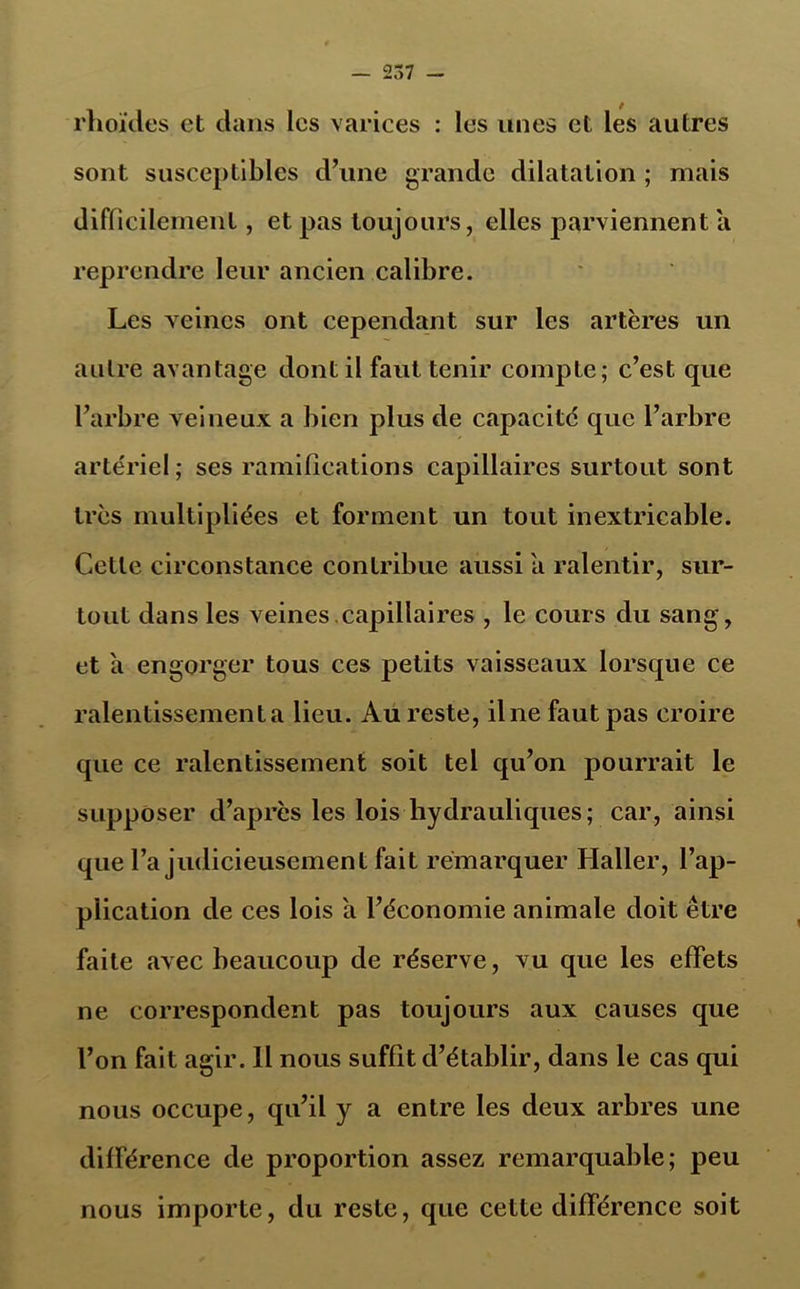 rlioïdes et dans les varices : les unes et les autres sont susceptibles d’une grande dilatation ; mais difficilement, et pas toujours, elles parviennent a reprendre leur ancien calibre. Les veines ont cependant sur les artères un autre avantage dont il faut tenir compte; c’est que l’arbre veineux a bien plus de capacité que l’arbre artériel; ses ramifications capillaires surtout sont très multipliées et forment un tout inextricable. Cette circonstance contribue aussi a ralentir, sur- tout dans les veines.capillaires , le cours du sang, et à engorger tous ces petits vaisseaux lorsque ce ralentissement a lieu. Au reste, ilne faut pas croire que ce ralentissement soit tel qu’on pourrait le supposer d’après les lois hydrauliques; car, ainsi que l’a judicieusement fait remarquer Haller, l’ap- piication de ces lois a l’économie animale doit être faite avec beaucoup de réserve, vu que les effets ne correspondent pas toujours aux causes que l’on fait agir. Il nous suffit d’établir, dans le cas qui nous occupe, qu’il y a entre les deux arbres une différence de proportion assez remarquable; peu nous importe, du reste, que cette différence soit