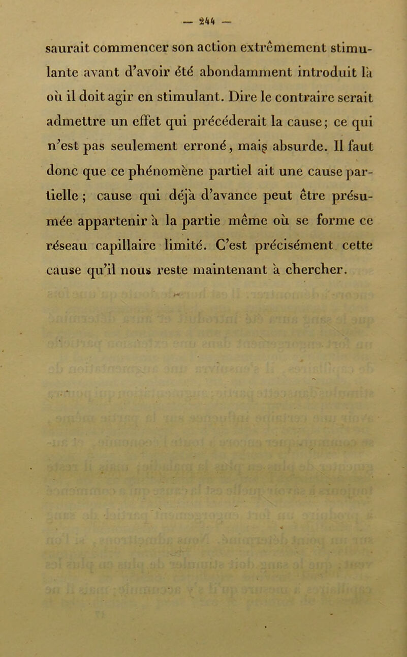 — saurait commencer son action extrêmement stimu- lante avant d’avoir été abondamment introduit Ta où il doit agir en stimulant. Dire le contraire serait admettre un effet qui précéderait la cause ; ce qui n’est pas seulement erroné, mai§ absurde. Il faut donc que ce phénomène partiel ait une cause par- tielle ; cause qui déjà d’avance peut être présu- mée appartenir a la partie même où se forme ce réseau capillaire limité. C’est précisément cette cause qu’il nous reste maintenant a chercher.