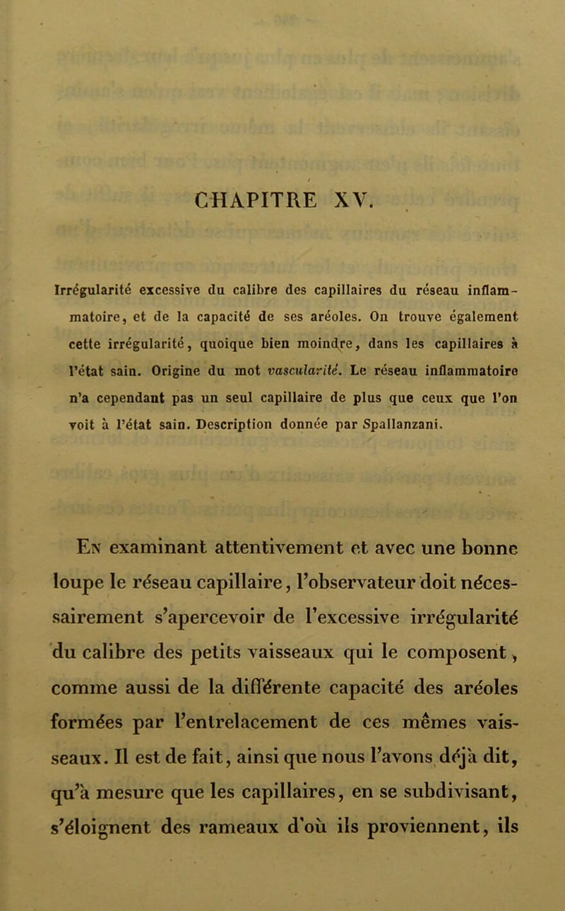 • . Irrégularité excessive du calibre des capillaires du réseau inflam- matoire, et de la capacité de ses aréoles. On trouve également cette irrégularité, quoique bien moindre, dans les capillaires à l’état sain. Origine du mot vascularité. Le réseau inflammatoire n’a cependant pas un seul capillaire de plus que ceux que l’on voit à l’état sain. Description donnée par Spallanzani. En examinant attentivement et avec une bonne ïoupe le réseau capillaire, l’observateur doit néces- sairement s’apercevoir de l’excessive irrégularité du calibre des petits vaisseaux qui le composent , comme aussi de la différente capacité des aréoles formées par l’entrelacement de ces mêmes vais- seaux. Il est de fait, ainsi que nous l’avons déjà dit, qu’a mesure que les capillaires, en se subdivisant, s’éloignent des rameaux d'où ils proviennent, Us