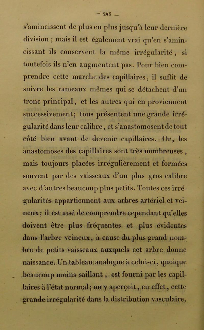 s’amincissent de plus en plus jusqu’à leur dernière division ; mais il est également vrai qu’en s’amin- cissant ils conservent la meme irrégularité , si toutefois ils n’en augmentent pas. Pour bien com- prendre cette marche des capillaires, il suffît de suivre les rameaux mêmes qui se détachent d’un tronc principal, et les autres qui en proviennent successivement; tous présentent une grande irré- gularité dans leur calibre, et s’anastomosent de tout côté bien avant de devenir capillaires. Or, les anastomoses des capillaires sont très nombreuses , mais toujours placées irrégulièrement et formées souvent par des vaisseaux d’un plus gros calibre avec d’autres beaucoup plus petits. Toutes ces irré- gularités appartiennent aux arbres artériel et vei- neux ; il est aisé de comprendre cependant qu’elles doivent être plus fréquentes et plus évidentes dans l’arbre veineux, à cause du plus grand nom- bre de petits vaisseaux auxquels cet arbre donne naissance. Un tableau analogue à celui-ci, quoique beaucoup moins saillant, est fourni par les capil- laires à l’état normal ; on y aperçoit, en effet, cette grande irrégularité dans la distribution vasculaire,