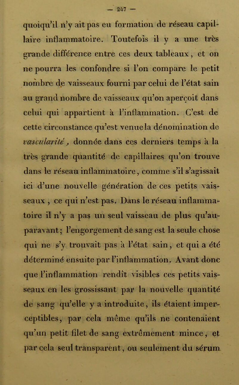 quoiqu’il n’y ait pas eu formation de réseau capil- laire inflammatoire. Toutefois il y a une très grande différence entre ces deux tableaux, et on ne pourra les confondre si l’on compare le petit nombre dje vaisseaux fourni par celui de l’état sain au grand nombre de vaisseaux qu’on aperçoit dans celui qui appartient a l’inflammation. C’est de cette circonstance qu’est venue la dénomination de vascularité j donnée dans ces derniers temps a la très grande quantité de capillaires qu’on trouve dans le réseau inflammatoire, comme s’il s’agissait ici d’une nouvelle génération de ces petits vais- seaux , ce qui n’est pas. Dans le réseau inflamma- toire il n’y a pas un seul vaisseau de plus qu’au- paravant; l’engorgement de sang est la seule chose qui ne s’y trouvait pas a l’état sain, et qui a été déterminé ensuite par l’inflammation. Avant donc que l’inflammation rendit visibles ces petits vais- seaux en les grossissant par la nouvelle quantité de sang qu’elle y a introduite, ils étaient imper- ceptibles, par cela meme qu’ils ne contenaient qu’un petit filet de sang extrêmement mince, et par cela seul transparent, ou seulement du sérum