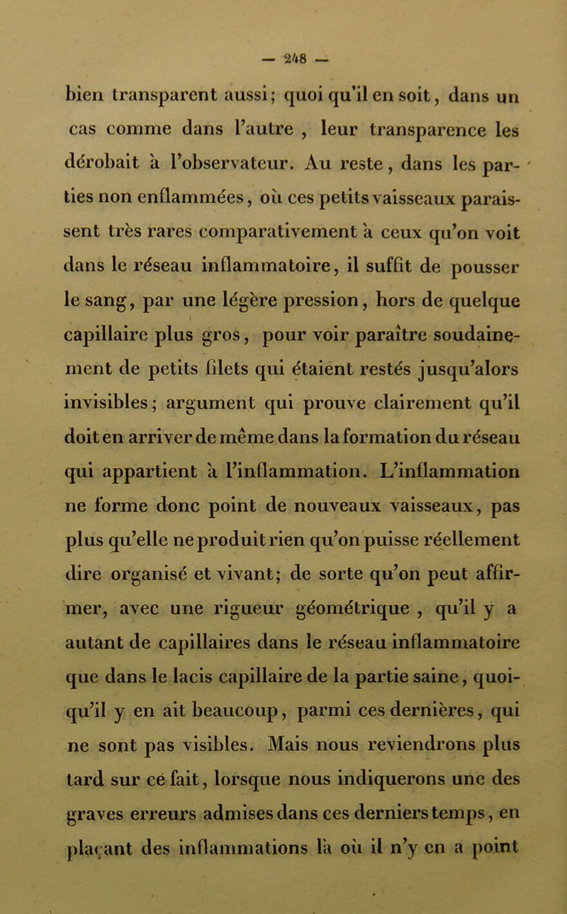 bien transparent aussi; quoi qu’il en soit, dans un cas comme dans l’autre , leur transparence les dérobait à l’observateur. Au reste, dans les par- ties non enflammées, ou ces petits vaisseaux parais- sent très rares comparativement a ceux qu’on voit dans le réseau inflammatoire, il suffit de pousser le sang, par une légère pression, hors de quelque l capillaire plus gros, pour voir paraître soudaine- ment de petits filets qui étaient restés jusqu’alors invisibles ; argument qui prouve clairement qu’il doit en arriver de même dans la formation du réseau qui appartient à l’inflammation. L’inflammation ne forme donc point de nouveaux vaisseaux, pas plus qu’elle ne produit rien qu’on puisse réellement dire organisé et vivant; de sorte qu’on peut affir- mer, avec une rigueur géométrique , qu’il y a autant de capillaires dans le réseau inflammatoire que dans le lacis capillaire de la partie saine, quoi- qu’il y en ait beaucoup, parmi ces dernières, qui ne sont pas visibles. Mais nous reviendrons plus tard sur ce fait, lorsque nous indiquerons une des graves erreurs admises dans ces derniers temps, en plaçant des inflammations la où il n’y en a point