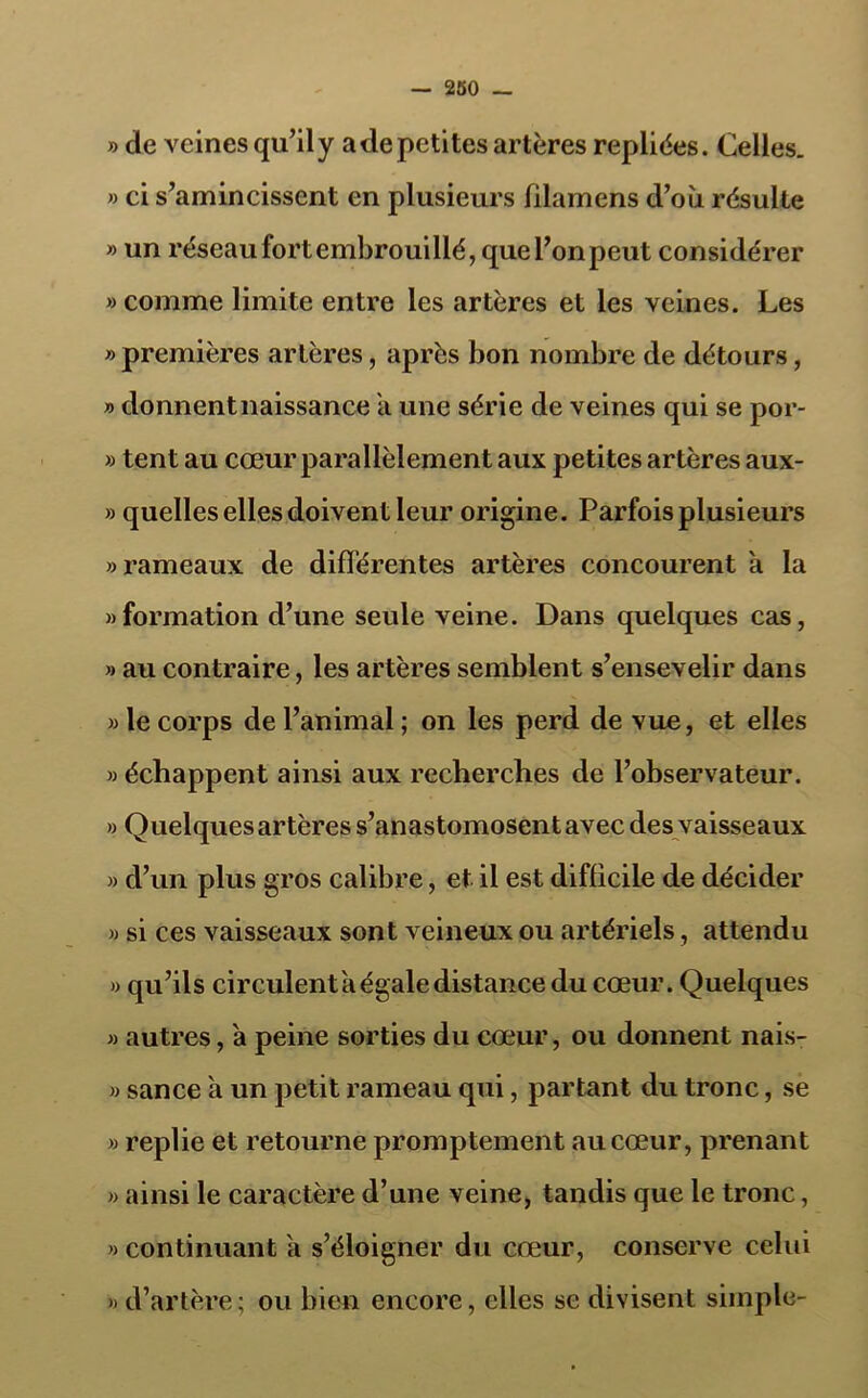 — 250 — » de veines qu’il y a de petites artères repliées. Celles. » ci s’amincissent en plusieurs filainens d’où résulte » un réseau fort embrouillé, que l’on peut considérer » comme limite entre les artères et les veines. Les «premières artères, après bon nombre de détours, » donnent naissance a une série de veines qui se por- » tent au cœur parallèlement aux petites artères aux- » quelles elles doivent leur origine. Parfois plusieurs «rameaux de différentes artères concourent a la «formation d’une seule veine. Dans quelques cas, » au contraire, les artères semblent s’ensevelir dans » le corps de l’animal ; on les perd de vue, et elles » échappent ainsi aux recherches de l’observateur. » Quelques artères s’anastomosent avec des vaisseaux » d’un plus gros calibre, et il est difficile de décider « si ces vaisseaux sont veineux ou artériels, attendu « qu’ils circulent a égale distance du cœur. Quelques « autres, à peine sorties du cœur, ou donnent nais- « sance à un petit rameau qui, partant du tronc, se » replie et retourne promptement au cœur, prenant « ainsi le caractère d’une veine, tandis que le tronc, » continuant a s’éloigner du cœur, conserve celui « d’artère; ou bien encore, elles se divisent simple-