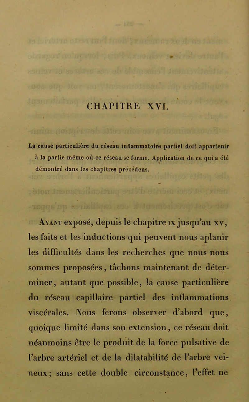 La cause particulière du réseau inflammatoire partiel doit appartenir à la partie même où ce réseau se forme. Application de ce qui a été % démontré dans les chapitres précédons. Ayant exposé, depuis le chapitre îx jusqu’au xv, les faits et les inductions qui peuvent nous aplanir les difficultés dans les recherches que nous nous sommes proposées, tachons maintenant de déter- miner, autant que possible, la cause particulière du réseau capillaire partiel des inflammations viscérales. Nous ferons observer d’abord que, quoique limité dans son extension, ce réseau doit néanmoins être le produit de la force pulsative de l’arbre artériel et de la dilatabilité de l’arbre vei- neux; sans cette double circonstance, l’effet ne