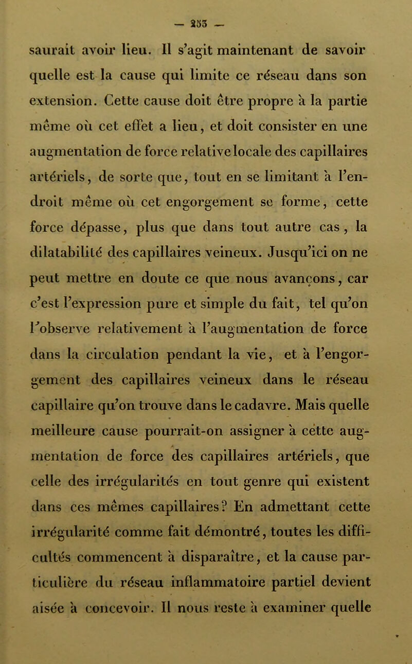 — 353 — saurait avoir lieu. 11 s’agit maintenant de savoir quelle est la cause qui limite ce réseau dans son extension. Cette cause doit être propre a la partie même où cet effet a lieu, et doit consister en une augmentation de force relative locale des capillaires artériels, de sorte que, tout en se limitant a l’en- droit même où cet engorgement se forme, cette force dépasse, plus que dans tout autre cas , la dilatabilité des capillaires veineux. Jusqu’ici on ne peut mettre en doute ce que nous avançons, car c’est l’expression pure et simple du fait, tel qu’on Tobserve relativement a l’augmentation de force dans la circulation pendant la vie, et à l’engor- gement des capillaires veineux dans le réseau capillaire qu’on trouve dans le cadavre. Mais quelle meilleure cause pourrait-on assigner a cette aug- mentation de force des capillaires artériels, que celle des irrégularités en tout genre qui existent dans ces mêmes capillaires? En admettant cette irrégularité comme fait démontré, toutes les diffi- cultés commencent a disparaître, et la cause par- ticulière du réseau inflammatoire partiel devient aisée a concevoir. Il nous reste a examiner quelle