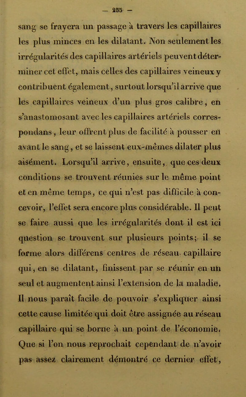 sang se frayera un passage a travers les capillaires les plus minces en les dilatant. Non seulement les irrégularités des capillaires artériels peuvent déter- miner cet effet, mais celles des capillaires veineux y contribuent également, surtout lorsqu’il arrive que les capillaires veineux d’un plus gros calibre, en s’anastomosant avec les capillaires artériels corres- pondons , leur offrent plus de facilité a pousser en avant le sang, et se laissent eux-mêmes dilater plus aisément. Lorsqu’il arrive, ensuite, que ces deux conditions se trouvent réunies sur le même point et en même temps, ce qui n’est pas difficile a con- cevoir, l’effet sera encore plus considérable. Il peut se faire aussi que les irrégularités dont il est ici question se trouvent sur plusieurs points; il se forme alors différens centres de réseau capillaire qui, en se dilatant, finissent par se réunir en un seul et augmentent ainsi l’extension de la maladie. Il nous paraît facile de pouvoir s’expliquer ainsi cette cause limitée qui doit être assignée au réseau capillaire qui se borne a un point de l’économie. Que si l’on nous reprochait cependant de n’avoir pas assez clairement démontré ce dernier effet,