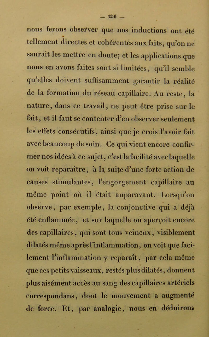 nous ferons observer que nos inductions ont été « tellement directes et cohérentes aux faits, qu’on ne saurait les mettre en doute; et les applications que nous en avons faites sont si limitées, qu’il semble qu’elles doivent suffisamment garantir la réalité de la formation du réseau capillaire. Au reste, la nature, dans ce travail, ne peut être prise sur le fait, et il faut se contenter d’en observer seulement les effets consécutifs, ainsi que je crois l’avoir fait avec beaucoup de soin. Ce qui vient encore confir- mer nos idées à ce sujet, c’est la facilité aveclaquelle on voit reparaître, a la suite d’une forte action de causes stimulantes, l’engorgement capillaire au même point où il était auparavant. Lorsqu’on observe, par exemple, la conjonctive qui a déj'a été enflammée, et sur laquelle on aperçoit encore des capillaires, qui sont tous veineux, visiblement dilatés même après l’inflammation, on voit que faci- lement ^inflammation y reparaît, par cela même que ces petits vaisseaux, restés plus dilatés, donnent plus aisément accès au sang des capillaires artériels correspondans, dont le mouvement a augmenté de force. Et, par analogie, nous en déduirons