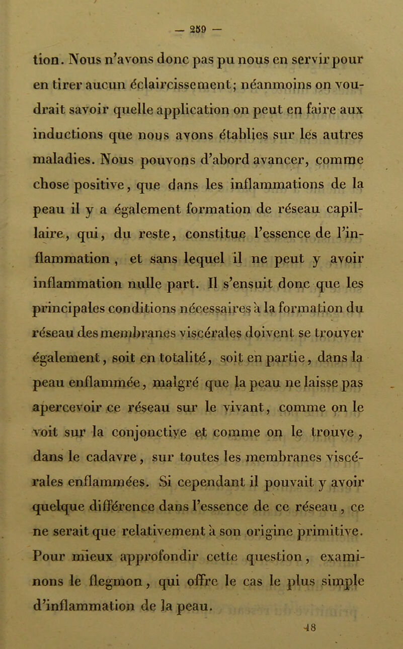 tion. Nous n’avons donc pas pu nous en servir pour en tirer aucun éclaircissement; néanmoins on vou- drait savoir quelle application on peut en faire aux inductions que nous avons établies sur lés autres maladies. Nous pouvons d’abord avancer, comme chose positive, que dans les inflammations de la peau il y a également formation de réseau capil- laire, qui, du reste, constitue l’essence de l’in- flammation , et sans lequel il ne peut y avoir inflammation nulle part. Il s’ensuit donc que les principales conditions nécessaires a la formation du réseau des membranes viscérales doivent se trouver également, soit en totalité, soit en partie, dans la peau enflammée, malgré que la peau ne laisse pas apercevoir ce réseau sur le vivant, comme on le voit sur la conjonctive et comme on le trouve , dans le cadavre, sur toutes les membranes viscé- rales enflammées. Si cependant il pouvait y avoir quelque différence dans l’essence de ce réseau, ce ne serait que relativement a son origine primitive. Pour mieux approfondir cette question, exami- nons le flegmon, qui offre le cas le plus simple d’inflammation de la peau. •48