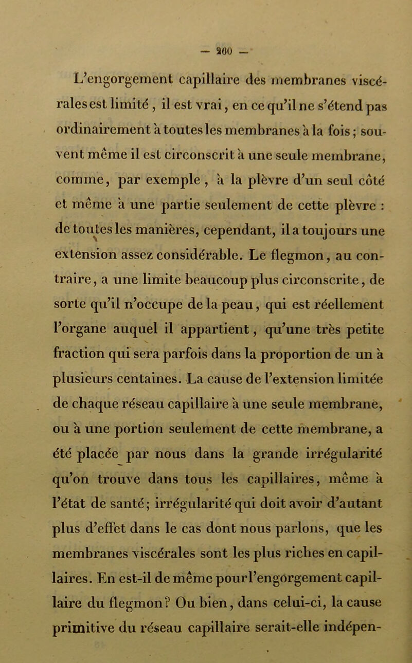 L’engorgement capillaire des membranes viscé- rales est limité , il est vrai, en ce qu’il ne s’étend pas ordinairement a toutes les membranes a la fois ; sou- vent même il est circonscrit a une seule membrane, comme, par exemple , à la plèvre d’un seul coté et même a une partie seulement de cette plèvre : de toutes les manières, cependant, il a toujours une extension assez considérable. Le flegmon, au con- traire , a une limite beaucoup plus circonscrite, de sorte qu’il n’occupe de la peau, qui est réellement l’organe auquel il appartient, qu’une très petite fraction qui sera parfois dans la proportion de un a plusieurs centaines. La cause de l’extension limitée de chaque réseau capillaire a une seule membrane, ou à une portion seulement de cette membrane, a été placée par nous dans la grande irrégularité qu’on trouve dans tous les capillaires, même a l’état de santé ; irrégularité qui doit avoir d’autant plus d’effet dans le cas dont nous parlons, que les membranes viscérales sont les plus riches en capil- laires. En est-il de même pourl’engorgement capil- laire du flegmon? Ou bien, dans celui-ci, la cause primitive du réseau capillaire serait-elle indépen-