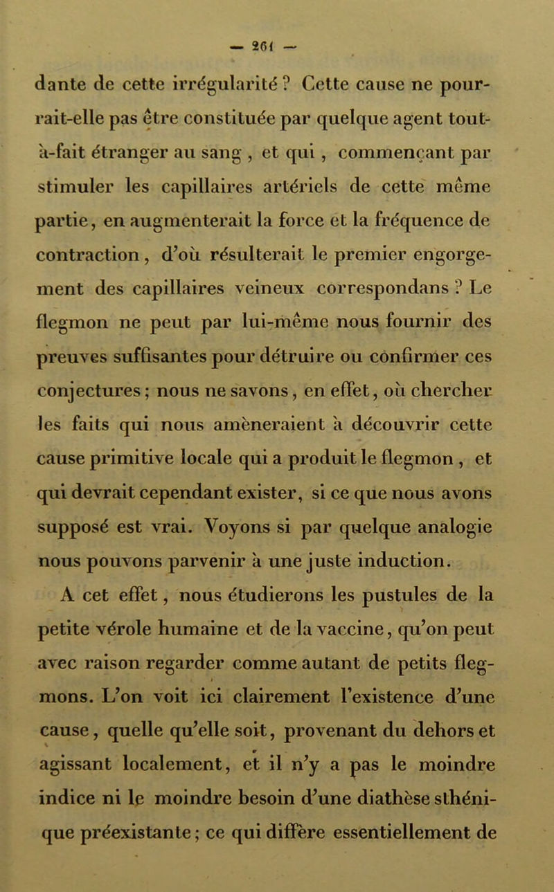 dante de cette irrégularité ? Cette cause ne pour- rait-elle pas être constituée par quelque agent tout- U-fait étranger au sang , et qui, commençant par stimuler les capillaires artériels de cette même partie, en augmenterait la force et la fréquence de contraction , d’où résulterait le premier engorge- ment des capillaires veineux correspondans ? Le flegmon ne peut par lui-même nous fournir des preuves suffisantes pour détruire ou confirmer ces conjectures ; nous ne savons, en effet, où chercher les faits qui nous amèneraient a découvrir cette cause primitive locale qui a produit le flegmon , et qui devrait cependant exister, si ce que nous avons supposé est vrai. Voyons si par quelque analogie nous pouvons parvenir à une juste induction. A cet effet, nous étudierons les pustules de la petite vérole humaine et de la vaccine, qu’on peut avec raison regarder comme autant de petits fleg- * mons. L’on voit ici clairement l’existence d’une cause, quelle qu’elle soit, provenant du dehors et w agissant localement, et il n’y a pas le moindre indice ni le moindre besoin d’une diathèse sthéni- que préexistante ; ce qui diffère essentiellement de