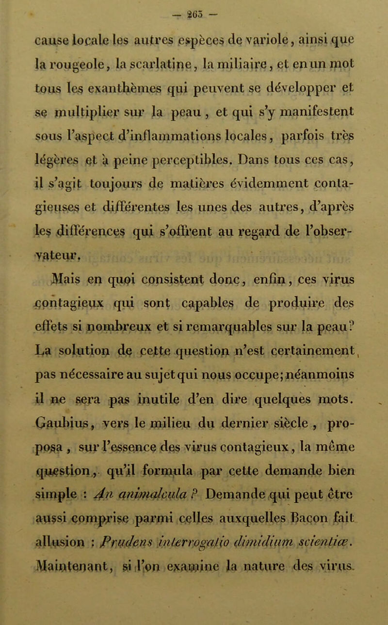 cause locale les autres espèces de variole, ainsi que la rougeole, la scarlatine, la miliaire, et en un mot tous les exanthèmes qui peuvent se développer et se multiplier sur la peau , et qui s’y manifestent sous l’aspect d’inflammations locales, parfois très légères et a peine perceptibles. Dans tous ces cas, il s’agit toujours de matières évidemment conta- gieuses et différentes les unes des autres, d’après les différences qui s’offrent au regard de l’obser- vateur. Mais en quoi consistent donc, enfin, ces virus contagieux qui sont capables de produire des effets si nombreux et si remarquables sur la peau? La solution de pette question n’est certainement, pas nécessaire au sujet qui nous occupe; néanmoins il ne sera pas inutile d’en dire quelques mots. Gaubius, vers le milieu du dernier siècle , pro- posa , sur l’essence des virus contagieux, la même question, qu’il formula par cette demande bien simple : j£n animalcala P Demande qui peut être aussi comprise parmi celles auxquelles Bacon fait allusion : Prudens inter rogalio dimidiam scienliœ. Maintenant, si l’on exawine la nature des virus.