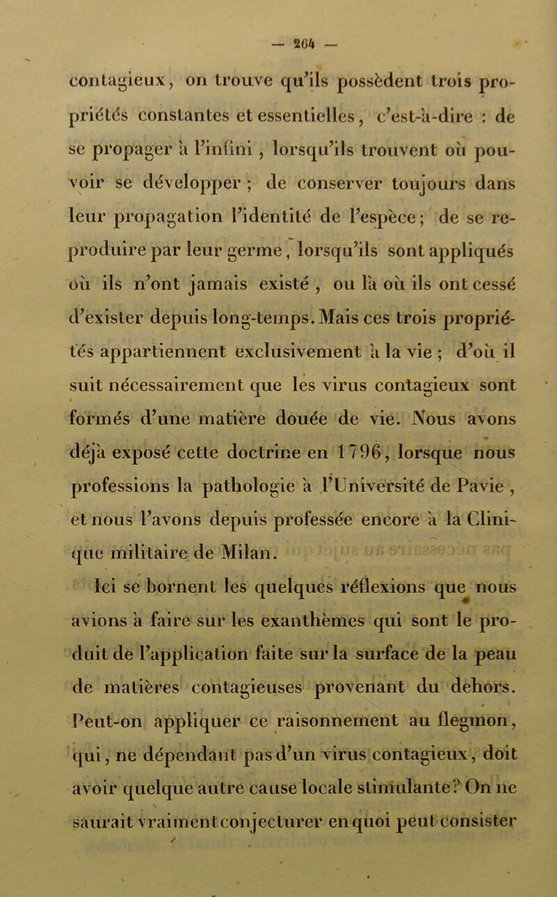 — 2G4 contagieux, on trouve qu’ils possèdent trois pro- priétés constantes et essentielles, c’est-a-dire : de se propager a l’infini, lorsqu’ils trouvent oii pou- voir se développer ; de conserver toujours dans leur propagation l’identité de l’espèce; de se re- produire par leur germe, lorsqu’ils sont appliqués où ils n’ont jamais existé , ou la où ils ont cessé d’exister depuis long-temps. Mais ces trois proprié- tés appartiennent exclusivement a la vie ; d’où il suit nécessairement que les virus contagieux sont * formés d’une matière douée de vie. Nous avons déjà exposé cette doctrine en 1796, lorsque nous professions la pathologie a l’Université de Pavie , et nous l’avons depuis professée encore a la Clini- que militaire de Milan. Ici se bornent les quelques réflexions que nous avions à faire sur les exanthèmes qui sont le pro- duit de l’application faite sur la surface de la peau de matières contagieuses provenant du dehors. Peut-on appliquer ce raisonnement auflegmon, qui, ne dépendant pas d’un virus contagieux, doit avoir quelque autre cause locale stimulante? On 11e saurait vraimentconjeclurer en quoi peut consister