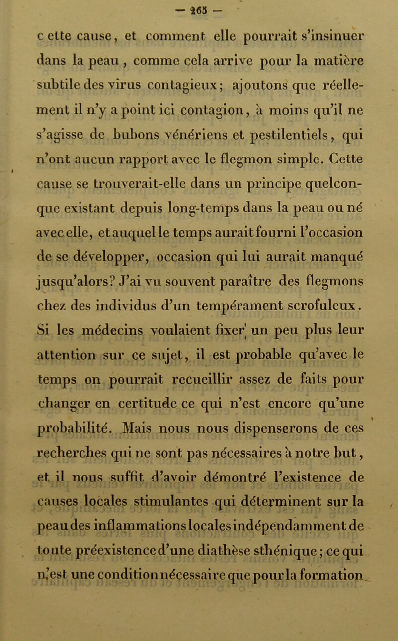 - 263 - celte cause, et comment elle pourrait s’insinuer dans la peau , comme cela arrive pour la matière subtile des virus contagieux; ajoutons que réelle- ment il n’y a point ici contagion, a moins qu’il ne s’agisse de bubons vénériens et pestilentiels, qui n’ont aucun rapport avec le flegmon simple. Cette cause se trouverait-elle dans un principe quelcon- que existant depuis long-temps dans la peau ou né avec elle, et auquel le temps aurait fourni l’occasion de se développer, occasion qui lui aurait manqué jusqu’alors? J’ai vu souvent paraître des flegmons chez des individus d’un tempérament scrofuleux. Si les médecins voulaient fixer un peu plus leur attention sur ce sujet, il est probable qu’avec le temps on pourrait recueillir assez de faits pour changer en certitude ce qui n’est encore qu’une » probabilité. Mais nous nous dispenserons de ces recherches qui ne sont pas nécessaires a notre but, et il nous suffît d’avoir démontré l’existence de causes locales stimulantes qui détex’minent sur la peau des infl animations locales indépendamment de toute préexistence d’une diathèse sthénique ; ce qui n.’est une condition nécessaire que pour la formation