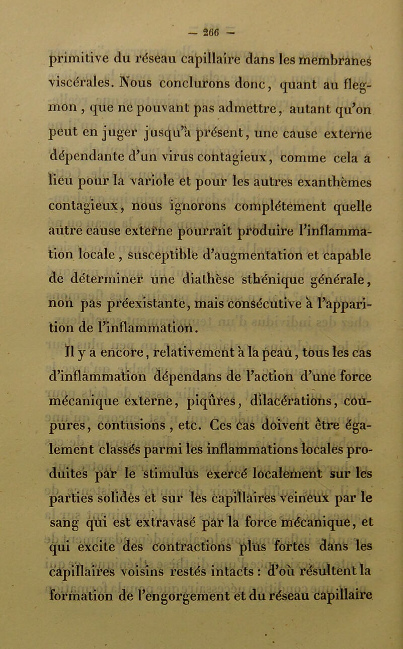 primitive du réseau capillaire dans les membranes viscérales. Nous conclurons donc, quant au fleg- mon , que ne pouvant pas admettre, autant qu’on peut en juger jusqu’à présent, une cause externe dépendante d’un virus contagieux, comme cela a lieu pour la variole et pour les autres exanthèmes contagieux, nous ignorons complètement quelle aütre cause externe pourrait produire l’inflamma- tion locale , susceptible d’augmentation et capable de déterminer une diathèse sthénique générale, non pas préexistante, mais consécutive a l’appari- tion de l’inflammation. Il y a encore, relativement a la peaii, tous les cas d’inflammation dépendans de l’action d’une force mécanique externe, piqûres, dilacérations, cou- pures, contusions , etc. Ces Cas doivent être éga- lement classés parmi les inflammations locales pro- duites par le stimulus exercé localement sur les parties solides et sur les capillaires veinèux par le sang qui est extravasé par la force mécanique, et qui excite des contractions plus fortes dans les câpillaires voisins restés intacts: d’où résultent la formation de l’engorgement et du réseau capillaire