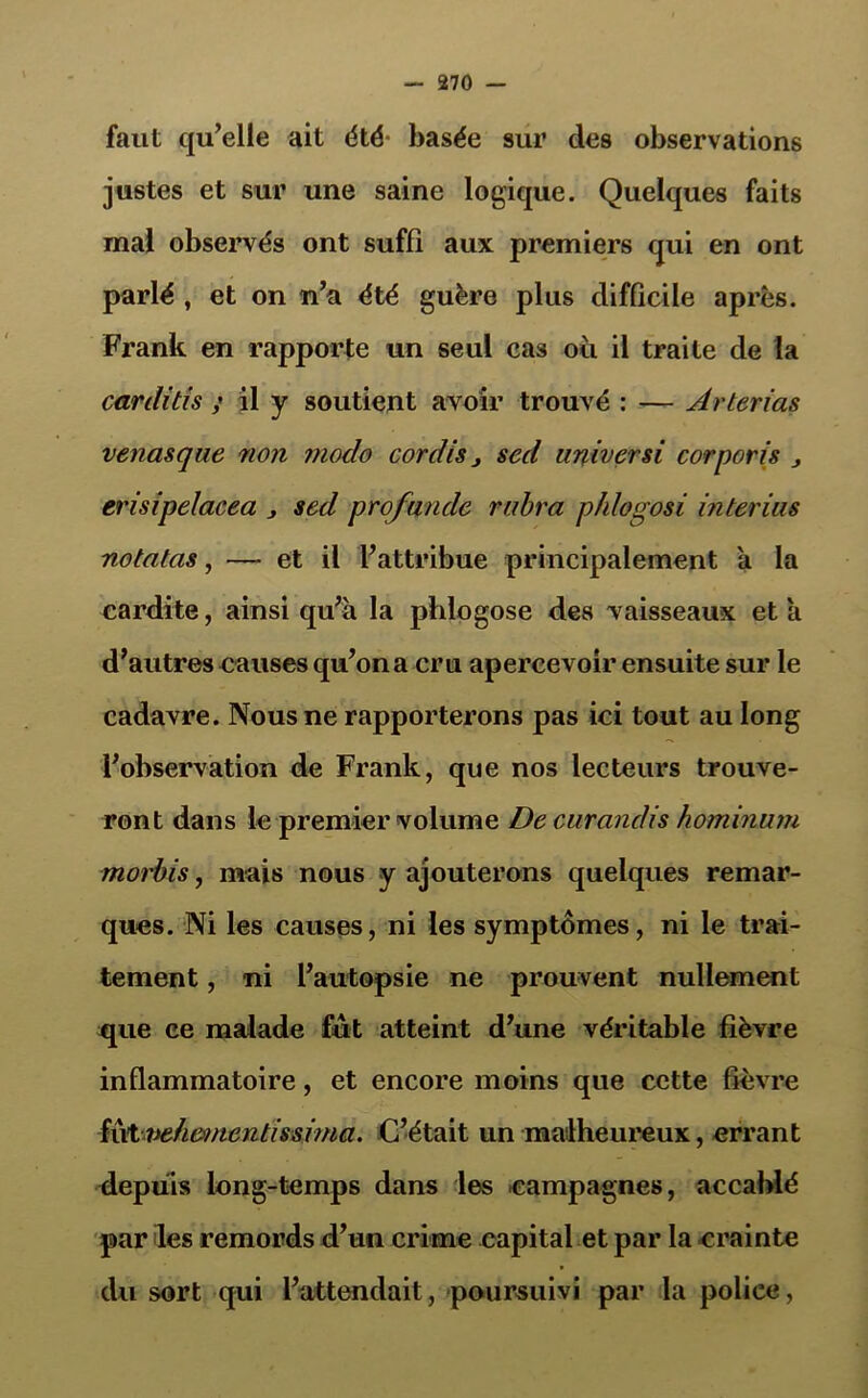 faut qu’elle ait été' basée sur des observations justes et sur une saine logique. Quelques faits mal observés ont suffi aux premiers qui en ont parlé , et on n’a été guère plus difficile après. Frank en rapporte un seul cas où il traite de la carditis ; il y soutient avoir trouvé : — Arterias venasque 71011 modo cordiSj sed universi corporis erisipelacea , sed profande rubra phlogosi in tenus notatas, — et il l’attribue principalement a la cardite, ainsi qu’à la phlogose des vaisseaux et à d’autres causes qu’on a cru apercevoir ensuite sur le cadavre. Nous ne rapporterons pas ici tout au long l’observation de Frank, que nos lecteurs trouve- ront dans le premier volume De eurandis hominum morbis, mais nous y ajouterons quelques remar- ques. Ni les causes, ni les symptômes, ni le trai- tement , ni l’autopsie ne prouvent nullement que ce malade fut atteint d’une véritable fièvre inflammatoire, et encore moins que cette fièvre Rxtvehemcntissiina. C’était un malheureux, errant depuis long-temps dans les campagnes, accablé par les remords d’un crime capital et par la crainte du sort qui l’attendait, poursuivi par la police,