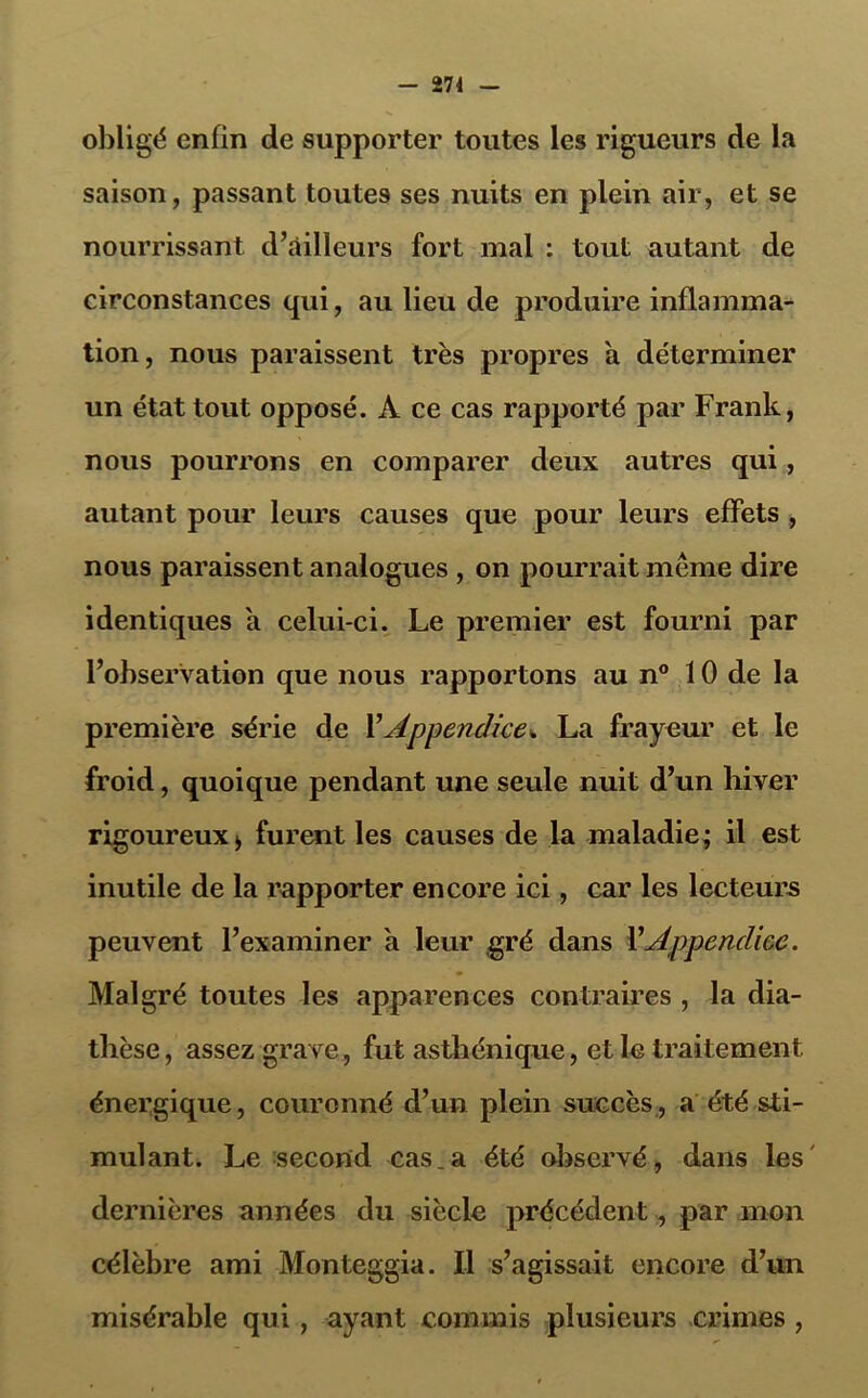 - 274 obligé enfin de supporter toutes les rigueurs de la saison, passant toutes ses nuits en plein air, et se nourrissant d’ailleurs fort mal : tout autant de circonstances qui, au lieu de produire inflamma- tion, nous paraissent très propres a déterminer un état tout opposé. A ce cas rapporté par Frank, nous pourrons en comparer deux autres qui, autant pour leurs causes que pour leurs effets , nous paraissent analogues , on pourrait même dire identiques a celui-ci. Le premier est fourni par l’observation que nous rapportons au n° 10 de la première série de Y Appendice* La frayeur et le froid, quoique pendant une seule nuit d’un liiver rigoureux > furent les causes de la maladie; il est inutile de la rapporter encore ici, car les lecteurs peuvent l’examiner a leur gré dans Y Appendice. Malgré toutes les apparences contraires , la dia- thèse , assez grave, fut asthénique, et le traitement énergique, couronné d’un plein succès, a été sti- mulant. Le second cas.a été observé, dans les dernières années du siècle précédent, par mon célèbre ami Monteggia. Il s’agissait encore d’un misérable qui, ayant commis plusieurs crimes ,