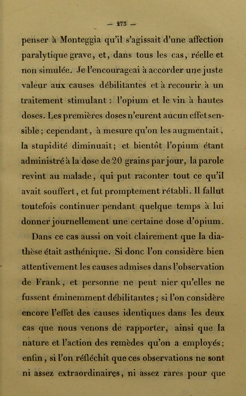 penser k Monteggia qu’il s’agissait d’une affection paralytique grave, et, dans tous les cas, réelle et non simulée. Je l’encourageai a accorder une juste valeur aux causes débilitantes et a recourir a un traitement stimulant : l’opium et le vin a hautes doses. Les premières doses n’eurent aucun effet sen- sible ; cependant, a mesure qu’on les augmentait, la stupidité diminuait; et bientôt l’opium étant administré k la dose de 20 grains par jour, la parole revint au malade, qui put raconter tout ce qu’il avait souffert, et fut promptement rétabli. Il fallut toutefois continuer pendant quelque temps k lui donner journellement une certaine dose d’opium. Dans ce cas aussi on voit clairement que la dia- thèse était asthénique. Si donc l’on considère bien attentivement les causes admises dans l’observation de Frank, et personne ne peut nier qu’elles ne fussent éminemment débilitantes ; si l’on considère encore l’effet des causes identiques dans les deux cas que nous venons de rapporter, ainsi que la nature et l’action des remèdes qu’on a employés ; enfin, si l’on réfléchit que ces observations ne sont ni assez extraordinaires, ni assez rares pour que