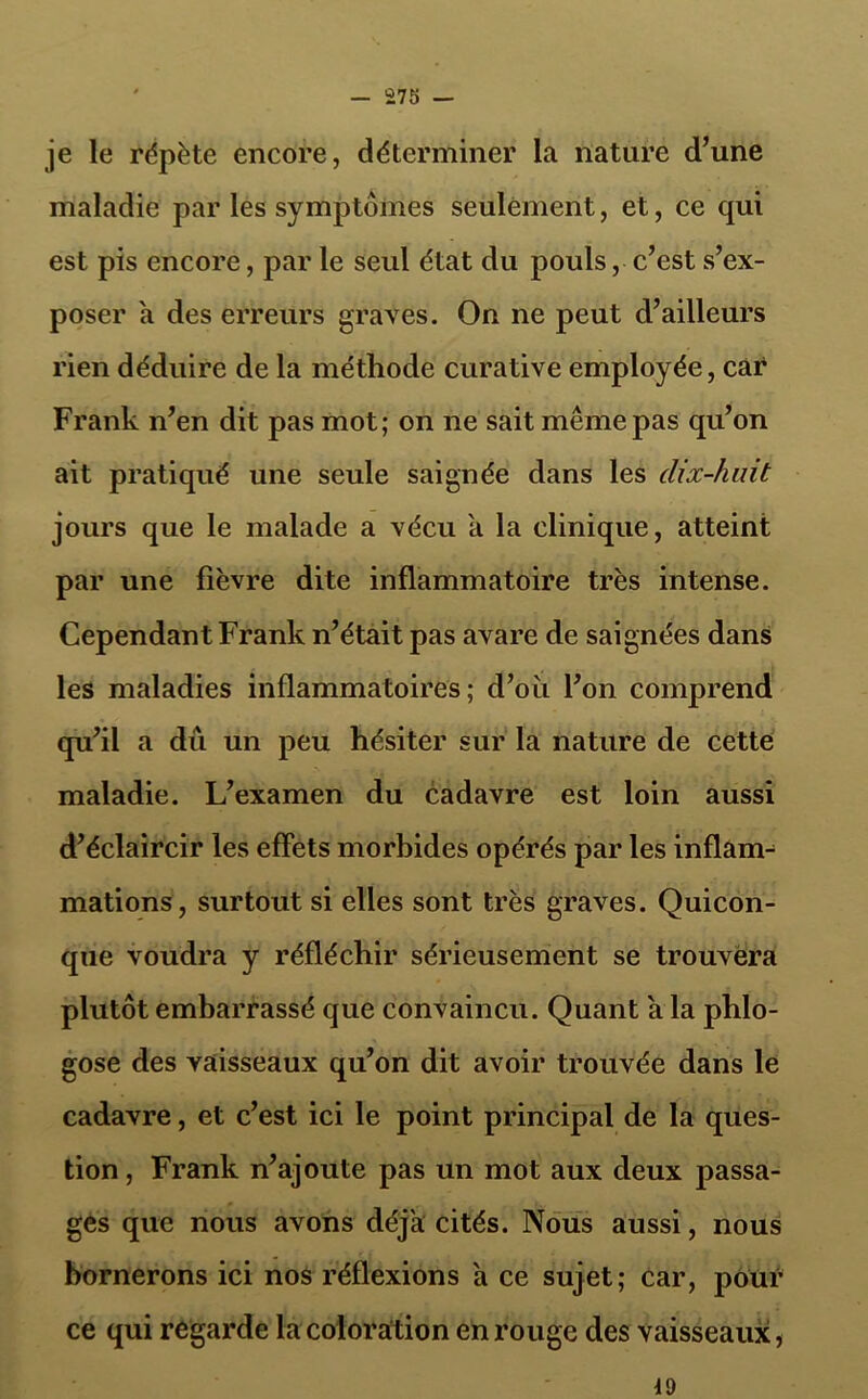 je le répète encore, déterminer la nature d’une maladie par les symptômes seulement, et, ce qui est pis encore, par le seul état du pouls, c’est s’ex- poser a des erreurs graves. On ne peut d’ailleurs rien déduire de la méthode curative employée, car Frank n’en dit pas mot; on ne sait même pas qu’on ait pratiqué une seule saignée dans les clix-huit jours que le malade a vécu a la clinique, atteint par une fièvre dite inflammatoire très intense. Cependant Frank n’était pas avare de saignées dans les maladies inflammatoires; d’où l’on comprend qu’il a dû un peu hésiter sur la nature de cette maladie. L’examen du cadavre est loin aussi d’éclaircir les effets morbides opérés par les inflam- mations, surtout si elles sont très graves. Quicon- que voudra y réfléchir sérieusement se trouvera plutôt embarrassé que convaincu. Quant a la phlo- gose des vaisseaux qu’on dit avoir trouvée dans le cadavre, et c’est ici le point principal de la ques- tion , Frank n’ajoute pas un mot aux deux passa- ges que nous avons déjà cités. Nous aussi, nous bornerons ici nos réflexions a ce sujet; car, pour ce qui regarde la coloration en rouge des vaisseaux, 19