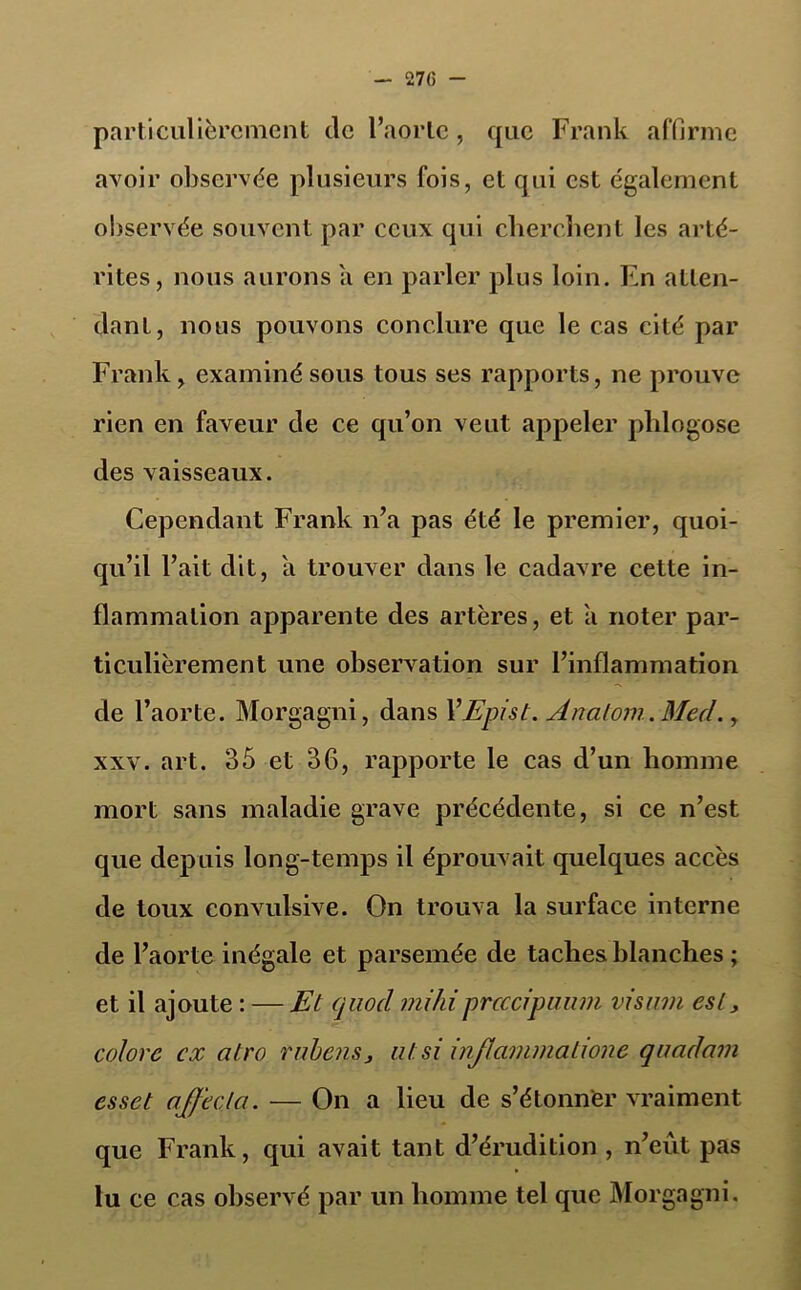 particulièrement tic l’aorte, que Frank affirme avoir observée plusieurs fois, et qui est également observée souvent par ceux qui cherchent les arté- rites, nous aurons a en parler plus loin. En atten- dant, nous pouvons conclure que le cas cité par Frank, examiné sous tous ses rapports, ne prouve rien en faveur de ce qu’on veut appeler phlogose des vaisseaux. Cependant Frank n’a pas été le premier, quoi- qu’il l’ait dit, a trouver dans le cadavre cette in- flammation apparente des artères, et a noter par- ticulièrement une observation sur l’inflammation de l’aorte. Morgagni, dans YEpist. Anatoni. Med., xxv. art. 35 et 36, rapporte le cas d’un homme mort sans maladie grave précédente, si ce n’est que depuis long-temps il éprouvait quelques accès de toux convulsive. On trouva la surface interne de l’aorte inégale et parsemée de taches blanches ; et il ajoute : — Et quocl mihiprcccipuum visum est, colore ex alro rnbens3 ut si injlammatione qaadam esset affecta. — On a lieu de s’étonner vraiment que Frank, qui avait tant d’érudition , n’eût pas lu ce cas observé par un homme tel que Morgagni.