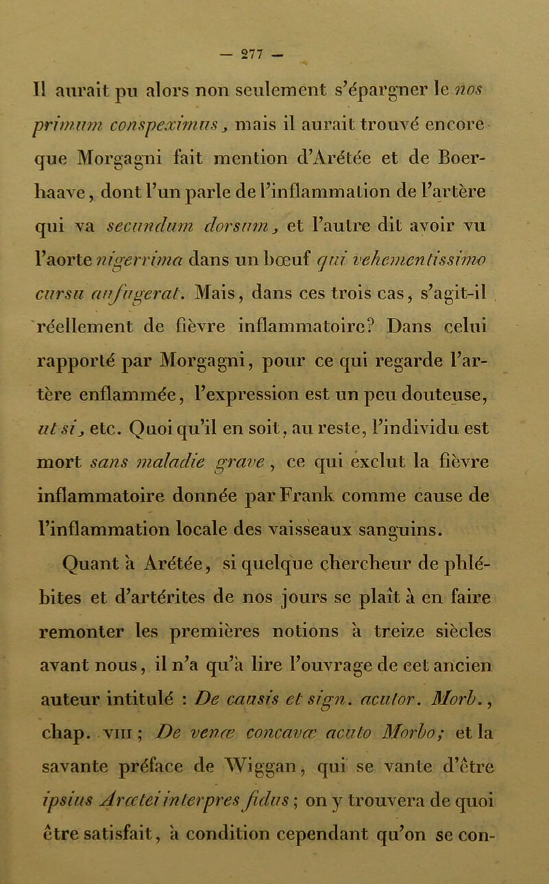 Il aurait pu alors non seulement s’épargner le nos primum conspexirnus, mais il aurait trouvé encore que Morgagni fait mention d’Arétée et de Boer- liaave, dont l’un parle de l’inflammation de l’artère qui va secunclum clorsiim 3 et l’autre dit avoir vu l’aorte nigerrima dans un bœuf qui vekementissimo cursu (infligerai. Mais, dans ces trois cas, s’agit-il réellement de fièvre inflammatoire? Dans celui rapporté par Morgagni, pour ce qui regarde l’ar- tère enflammée, l’expression est un peu douteuse, ut sij etc. Quoi qu’il en soit, au reste, l’individu est mort sans maladie grave, ce qui exclut la fièvre inflammatoire donnée par Frank comme cause de l’inflammation locale des vaisseaux sanguins. Quant a Arétée, si quelque chercheur de phlé- bites et d’artérites de nos jours se plaît à en faire remonter les premières notions a treize siècles avant nous, il n’a qu’a lire l’ouvrage de eetancien auteur intitulé : De eau sis et sign. aculor. Morb., chap. viii ; De venœ concavœ acuto Morbo; et la savante préface de Wiggan, qui se vante d’être ipsi us Arcetei in ter prèsfidus ; on y trouvera de quoi être satisfait, a condition cependant qu’on se con-