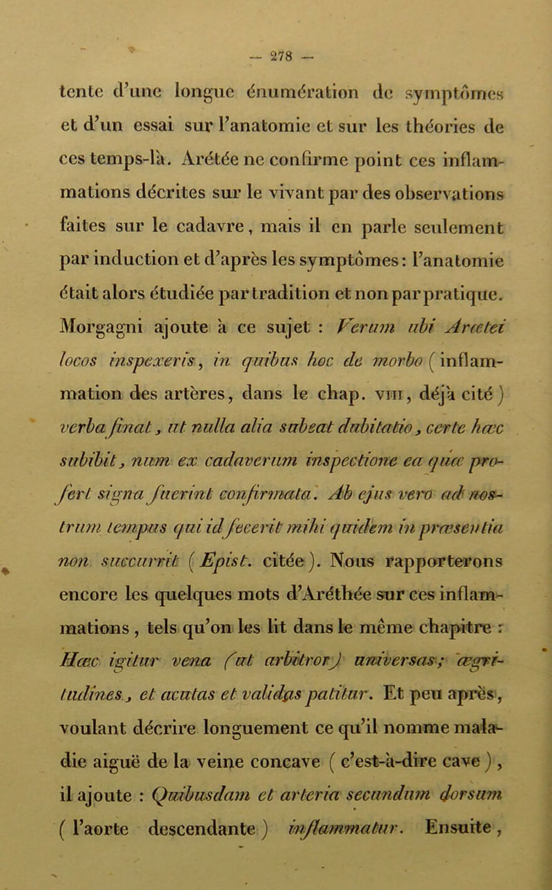 tente d’une longue énumération de symptômes et d’un essai sur l’anatomie et sur les théories de ces temps-la. Arétée ne confirme point ces inflam- mations décrites sur le vivant par des observations faites sur le cadavre, mais il en parle seulement par induction et d’après les symptômes : l’anatomie était alors étudiée par tradition et non par pratique. Morgagni ajoute a ce sujet : Vcrmn abi Arœtei locos inspexeris, in quibus hoc clc morbo ( inflam- mation des artères, dans le chap. vm, déjà cité) verba finat, ut nullci ali a sabeat dnbitatio , certc hœc snbibitj nam ex cadaverum inspecdone ea quee pro- fer t signa faerinb confrmata. Ab ejus vero ad nos- tram lempas quiidfecerit mihi quidem in præsentia non saccarrit (Epist. citée). Nous rapporterons encore les quelques mots d’Aréthée sur ces inflam- mations , tels qu’on les lit dans le même chapitre : Hœc igitur vena fat arbitrorJ universas ; 'œgri- tadines j et acatas et validas padtu.r. Et peu après , voulant décrire longuement ce qu’il nomme mala- die aiguë de la veine concave ( c’est-a-dire cave ) , il ajoute : Qaibusdam et arteria secandam doc sam ( l’aorte descendante ) inflammatar. Ensuite,