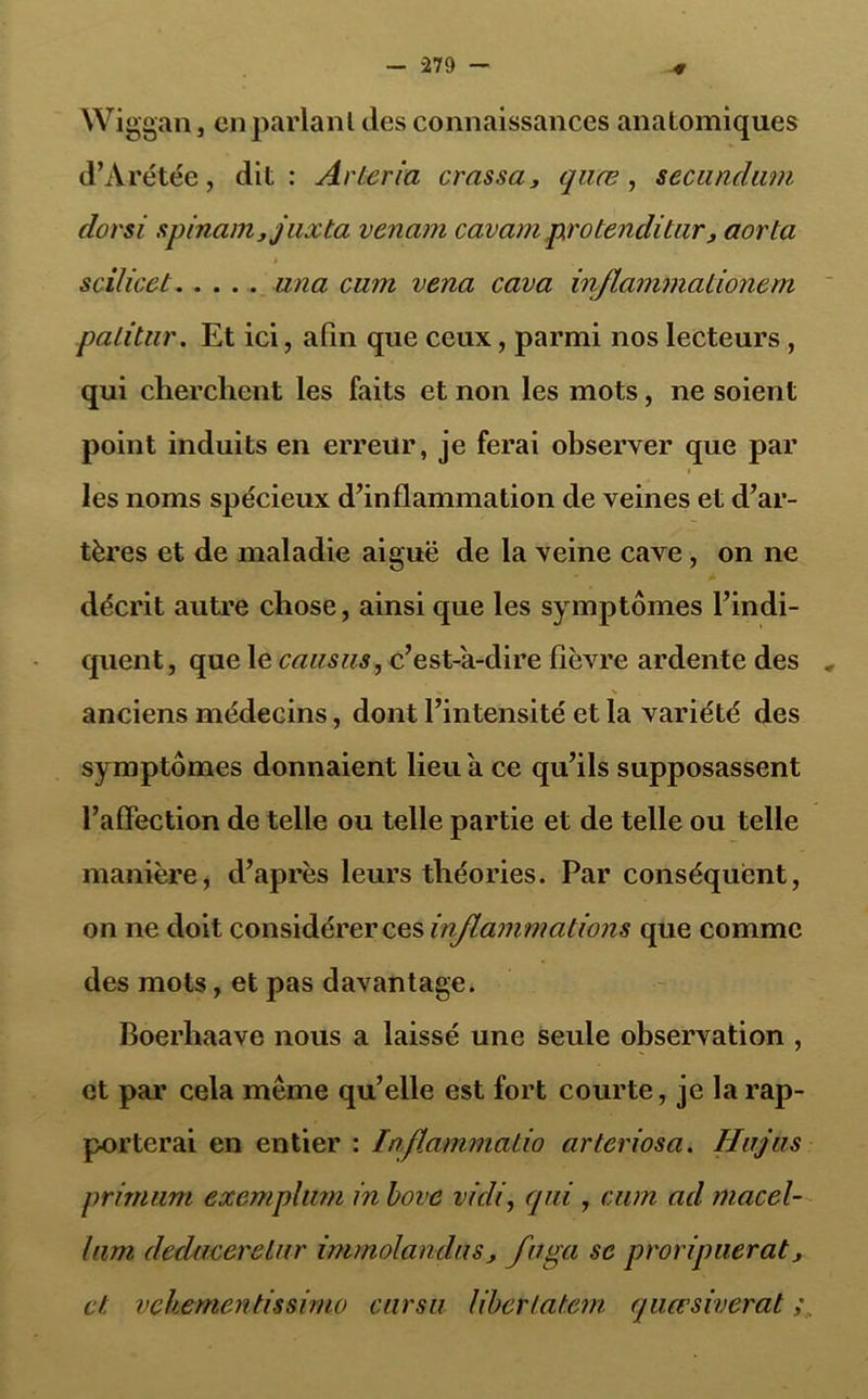 Wiggan, en parlant des connaissances anatomiques d’Arétée, dit: Arteria crassa, quœ, secundum dorsi spinam,juxta venant cavampxotenditur, aorla 4 scilicet una cum vena cava inflammationem patitur. Et ici, afin que ceux, parmi nos lecteurs , qui cherchent les faits et non les mots, ne soient point induits en erreur, je ferai observer que par i les noms spécieux d’inflammation de veines et d’ar- tères et de maladie aiguë de la veine cave , on ne décrit autre chose, ainsi que les symptômes l’indi- quent , que le causus, c’est-à-dire fièvre ardente des * anciens médecins, dont l’intensité et la variété des symptômes donnaient lieu à ce qu’ils supposassent l’affection de telle ou telle partie et de telle ou telle manière, d’après leurs théories. Par conséquent, on ne doit considérer ces inflammations que comme des mots, et pas davantage. Boerliaave nous a laissé une seule observation , et par cela même qu’elle est fort courte, je la rap- porterai en entier : laftammatio arteriosa. Hujas primum exemplum in bove vidi, qui, cum ad macel- him deducerelur immolandus, fuga se prori puer at, et vehementissimo ciirsu liber latent quœsiverat