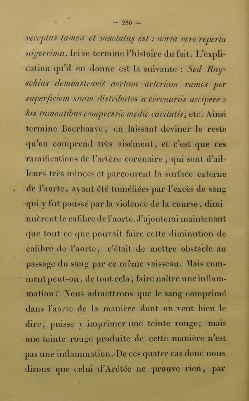 recopias hunen et mactatas est : aorla veru reperta nigerrima. Ici se termine l’histoire du fait. L’expli- cation qu’il en donne est la suivante : Secl Ruy- sohias démonstravit aortam arteriarn rcunos per saperficiem saarn distribuas a coronariis accipere : his tumentibas compressia medie cavitatis, etc. Ainsi termine JBoerliaave, en laissant deviner le reste qu’on comprend très aisément, et c’est que ces ramifications de l’artère coronaire , qui sont d’ail- leurs très minces et parcourent la surface externe de l’aorte, ayant été.tuméfiées par l’excès de sang qui y fut poussé par la violence de la course, dimi nuèrent le calibre de l’aorte. J’ajouterai maintenant que tout ce que pouvait faire cette diminution de calibre de l’aorte, c’était de mettre obstacle au passage du sang par ce meme vaisseau. Mais com- ' ment peut-on, de tout cela, faire naître une inflam- mation? Nous admettrons que le sang comprimé * dans l’aorte cle la manière dont on veut bien le dire, puisse y imprimer une teinte rouge; mais une teinte rouge produite de cette manière n’est pas une inflammation.'De ces quatre cas donc nous dirons que celui d’Arétée ne prouve rien, par