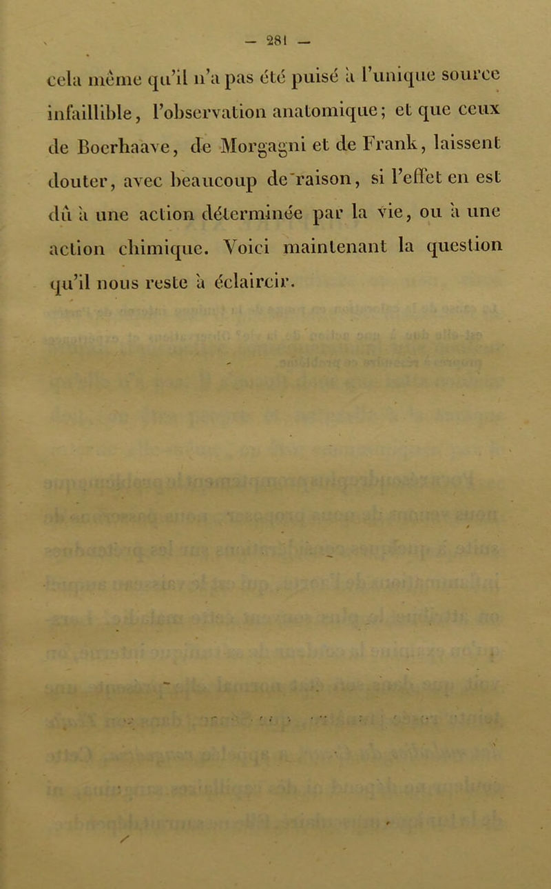 cela même qu’il li a pas été puisé a l’unique source infaillible, l’observation anatomique ; et que ceux de Boerhaave, de •Morgagni et de Frank, laissent douter, avec beaucoup dé raison, si l’efïet en est dû a une action déterminée par la vie, ou a une action chimique. Voici maintenant la question iju’il nous reste a éclaircir.