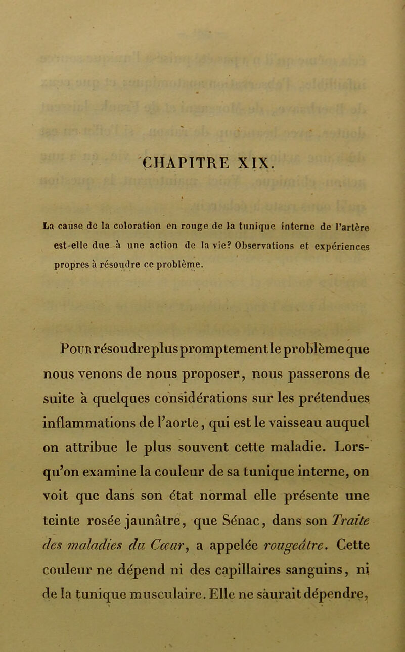 CHAPITRE XIX. La cause de la coloratien en rouge de la tunique interne de l’artère est-elle due à une action de la vie? Observations et expériences propres à résoudre ce problème. Pour résoudre plus promptement le problème que nous venons de nous proposer , nous passerons de suite a quelques considérations sur les prétendues inflammations de Paorte, qui est le vaisseau auquel on attribue le plus souvent cette maladie. Lors- qu’on examine la couleur de sa tunique interne, on voit que dans son état normal elle présente une teinte rosée jaunâtre, que Sénac, dans son Traite des maladies du. Cœur, a appelée rougeâtre. Cette couleur ne dépend ni des capillaires sanguins, ni de la tunique musculaire. Elle ne saurait dépendre,