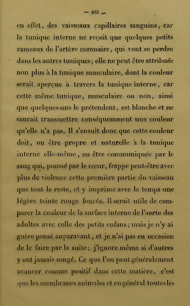 en effet, des vaisseaux capillaires sanguins, car la tunique interne ne reçoit que quelques petits rameaux de l’artère coronaire, qui vont se perdre dans les autres tuniques ; elle ne peut être attribuée non plus a la tunique musculaire, dont la couleur serait aperçue a travers la tunique interne, car cette même tunique, musculaire ou non, ainsi que quelques-uns le prétendent, est blanche et ne saurait transmettre conséquemment une couleur qu’elle n’a pas. Il s’ensuit donc que cette couleur doit, ou être propre et naturelle a la tunique interne elle-même, ou être communiquée par le sang qui, poussé par le cœur, frappe peut-être avec plus de violence cette première partie du vaisseau que tout le reste, et y imprime avec le temps une légère teinte rouge foncéa. Userait utile de com- parer la couleur de la surface interne de l’aorte des adultes avec celle des petits enfans; mais je n’y ai guère pensé auparavant, et je n’ai pas eu occasion de le faire par la suite; j’ignore même si d’autres y ont jamais songé. Ce que l’on peut généralement avancer comme positif dans cette matière, c’est une les membranes animales et en général toutes les