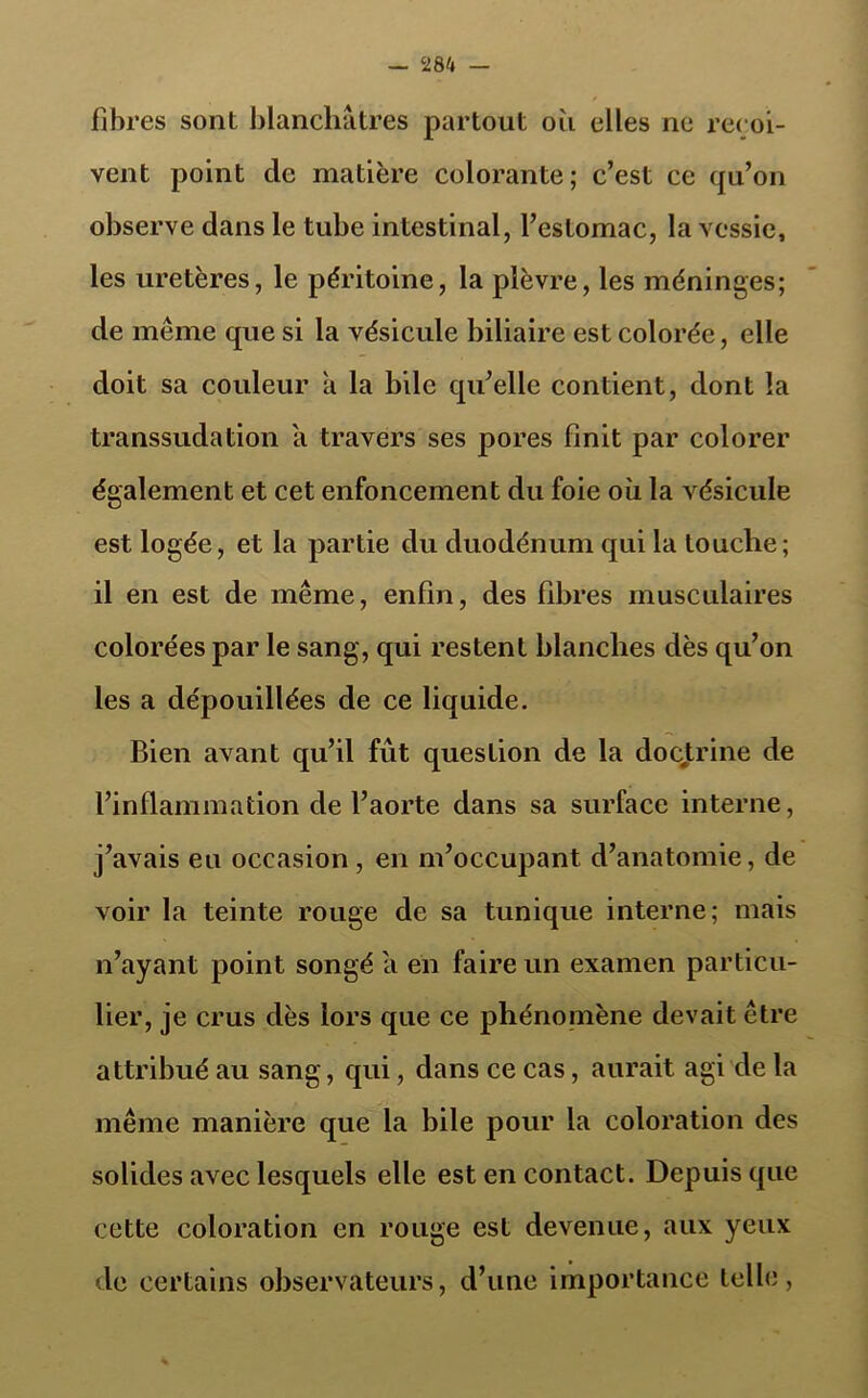 fibres sont blanchâtres partout où elles ne reçoi- vent point de matière colorante; c’est ce qu’on observe dans le tube intestinal, l’estomac, la vessie, les uretères, le péritoine, la plèvre, les méninges; de même que si la vésicule biliaire est colorée, elle doit sa couleur à la bile qu’elle contient, dont la transsudation a travers ses pores finit par colorer également et cet enfoncement du foie où la vésicule est logée, et la partie du duodénum qui la louche; il en est de même, enfin, des fibres musculaires colorées par le sang, qui restent blanches dès qu’on les a dépouillées de ce liquide. Bien avant qu’il fût question de la doctrine de l’inflammation de l’aorte dans sa surface interne, j’avais eu occasion, en m’occupant d’anatomie, de voir la teinte rouge de sa tunique interne; mais n’ayant point songé a en faire un examen particu- lier, je crus dès lors que ce phénomène devait être attribué au sang, qui, dans ce cas, aurait agi de la même manière que la bile pour la coloration des solides avec lesquels elle est en contact. Depuis que cette coloration en rouge est devenue, aux yeux de certains observateurs, d’une importance telle,