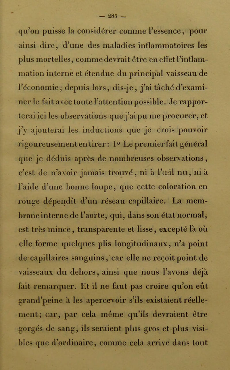 qu’on puisse la considérer comme l’essence, pour ainsi dire, d’une des maladies inflammatoires les plus mortelles, comme devrait être en effet l’inflam- mation interne et étendue du principal vaisseau de l’économie; depuis lors, dis-je, j’ai taché d’exami- ner le fait avec toute l’attention possible. Je rappor- terai ici les observations que j’ai pu me procurer, et j’y ajouterai les inductions que je crois pouvoir rigoureusement en tirer : 1° Le premier fait général que je déduis après de nombreuses observations, c’est de n’avoir jamais trouvé, ni a l’œil nu, ni à l’aide d’une bonne loupe, que cette coloration en rouge dépendit d’un réseau capillaire. La mem- brane interne de l’aorte, qui, dans son état normal, est très mince, transparente et lisse, excepté la où elle forme quelques plis longitudinaux, n’a point de capillaires sanguins, car elle ne reçoit point de vaisseaux du dehors, ainsi que nous l’avons déjà fait remarquer. Et il ne faut pas croire qu’on eut grand’peine a les apercevoir s’ils existaient réelle- ment; car, par cela même qu’ils devraient être gorgés de sang, ils seraient plus gros et plus visi- bles que d’ordinaire, comme cela arrive dans tout