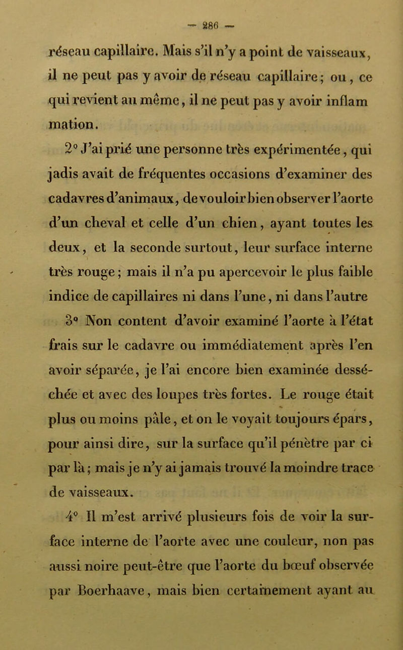 280 — réseau capillaire. Mais s’il n’y a point de vaisseaux, il ne peut pas y avoir de réseau capillaire ; ou, ce qui revient au même, il ne peut pas y avoir inflam mation. 2° J’ai prié une personne très expérimentée, qui jadis avait de fréquentes occasions d’examiner des cadavres d’animaux, devouloirbien observer l’aorte d’un cheval et celle d’un chien, ayant toutes les deux, et la seconde surtout, leur surface interne très rouge ; mais il n’a pu apercevoir le plus faible indice de capillaires ni dans l’une, ni dans l’autre 3° Non content d’avoir examiné l’aorte à l’état frais sur le cadavre ou immédiatement après l’en avoir séparée, je l’ai encore bien examinée dessé- chée et avec des loupes très fortes. Le rouge était plus ou moins pale, et on le voyait toujours épars, pour ainsi dire, sur la surface qu’il pénètre par ci par la ; mais je n’y ai jamais trouvé la moindre trace de vaisseaux. II m’est arrivé plusieurs fois de voir la sur- face interne de l’aorte avec une couleur, non pas aussi noire peut-être que l’aorte du bœuf observée par Boerhaave, mais bien certainement ayant au