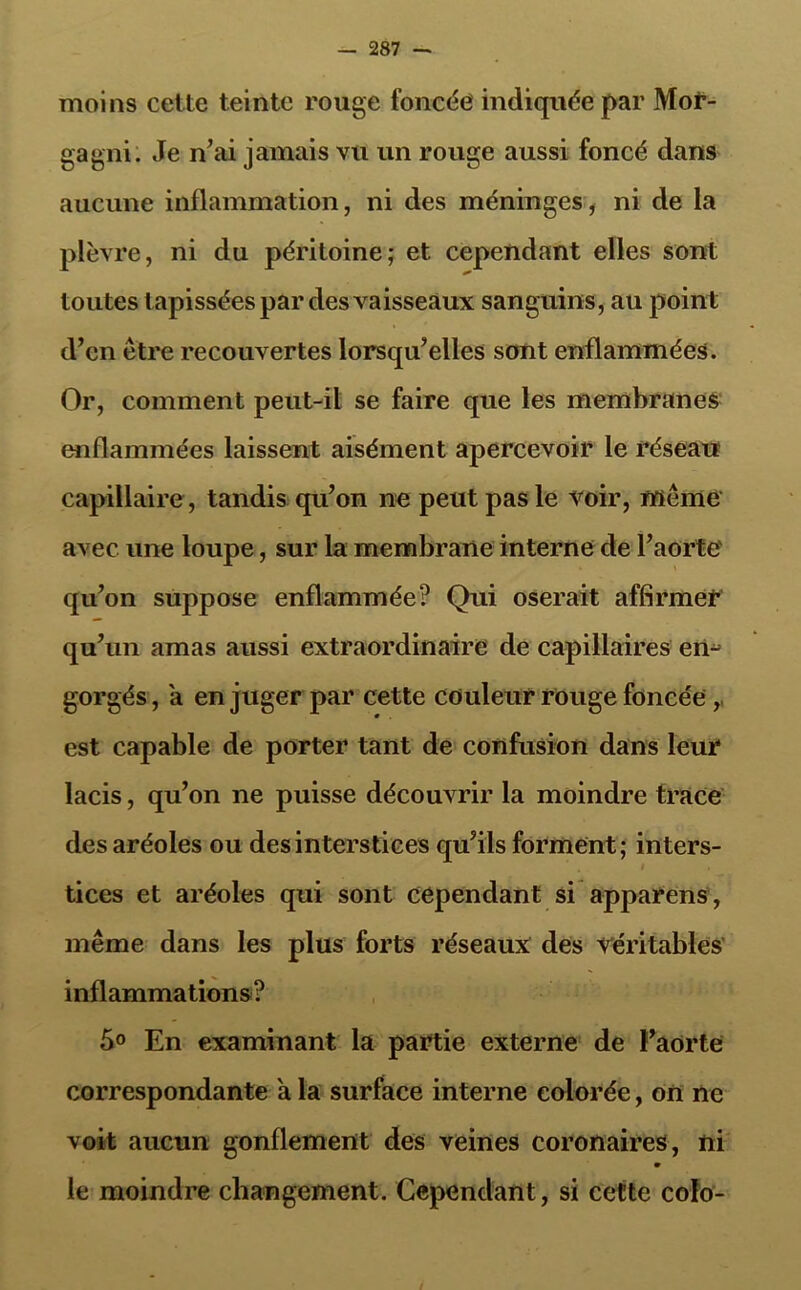 moins cette teinte rouge foncée indiquée par Mof- gagni. Je n’ai jamais vu un rouge aussi foncé dans aucune inflammation, ni des méninges, ni de la plèvre, ni du péritoine; et cependant elles sont toutes tapissées par des vaisseaux sanguins, au point d’en être recouvertes lorsqu’elles sont enflammées. Or, comment peut-il se faire que les membranes enflammées laissent aisément apercevoir le réseau capillaire , tandis qu’on ne peut pas le voir, même avec une loupe, sur la membrane interne de l’aorte' qu’on suppose enflammée? Qui oserait affirmer qu’un amas aussi extraordinaire de capillaires en- gorgés , a en juger par cette couleur rouge foncée,, est capable de porter tant de confusion dans leur lacis, qu’on ne puisse découvrir la moindre trace des aréoles ou des interstices qu’ils forment; inters- t tices et aréoles qui sont cependant si apparens, même dans les plus forts réseaux des véritables inflammations? 5° En examinant la partie externe de l’aorte correspondante à la surface interne colorée, on ne voit aucun gonflement des veines coronaires, ni le moindre changement. Cependant, si cette coïo-