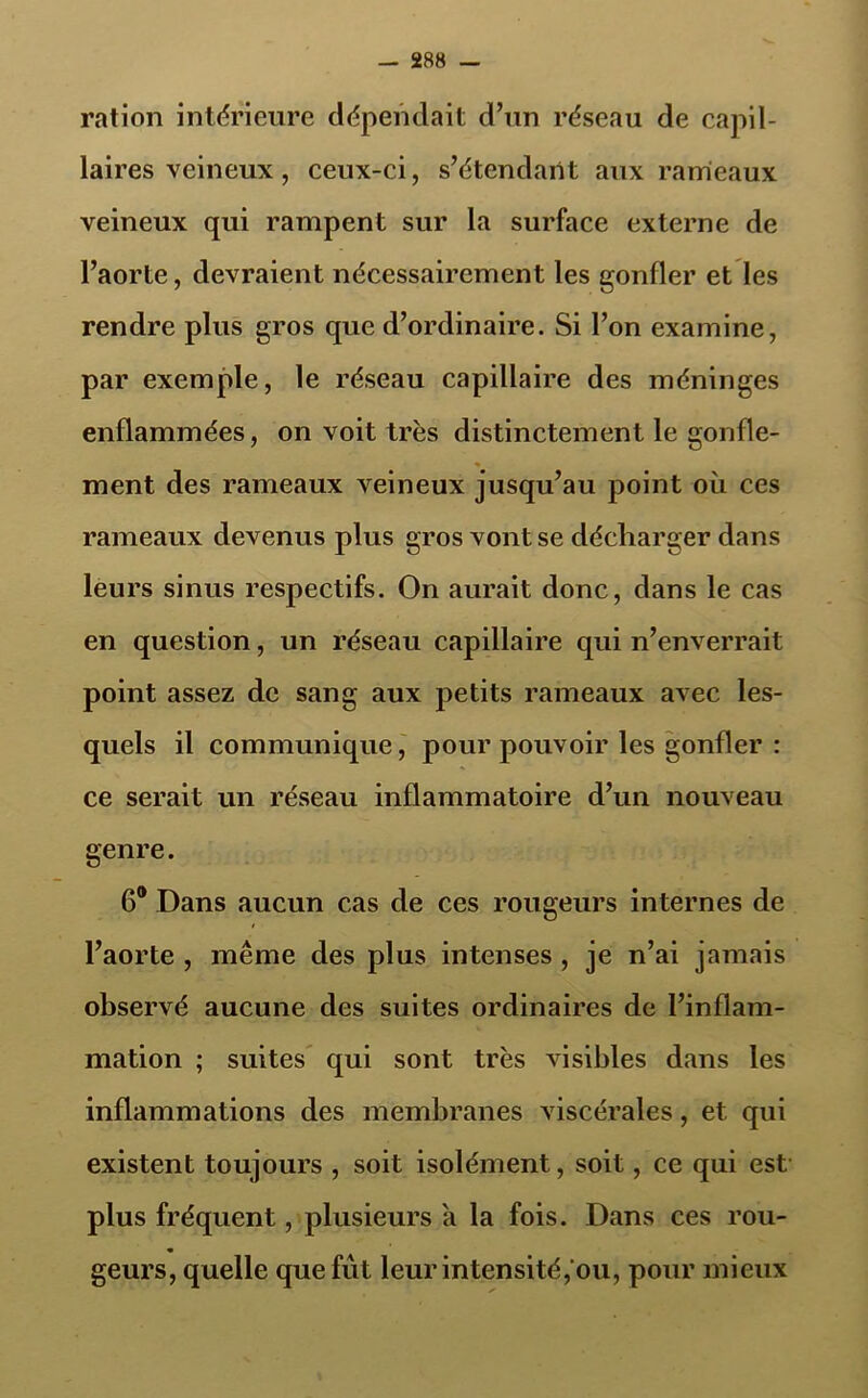 ration intérieure dépendait d’un réseau de capil- laires veineux, ceux-ci, s’étendant aux rameaux veineux qui rampent sur la surface externe de l’aorte, devraient nécessairement les gonfler et les rendre plus gros que d’ordinaire. Si l’on examine, par exemple, le réseau capillaire des méninges enflammées, on voit très distinctement le gonfle- ment des rameaux veineux jusqu’au point où ces rameaux devenus plus gros vont se décharger dans leurs sinus respectifs. On aurait donc, dans le cas en question, un réseau capillaire qui n’enverrait point assez de sang aux petits rameaux avec les- quels il communique, pour pouvoir les gonfler : ce serait un réseau inflammatoire d’un nouveau genre. 6® Dans aucun cas de ces rougeurs internes de l’aorte , même des plus intenses , je n’ai jamais observé aucune des suites ordinaires de l’inflam- mation ; suites qui sont très visibles dans les inflammations des membranes viscérales, et qui existent toujours , soit isolément, soit, ce qui est plus fréquent, plusieurs a la fois. Dans ces rou- geurs, quelle que fut leur intensité, ou, pour mieux