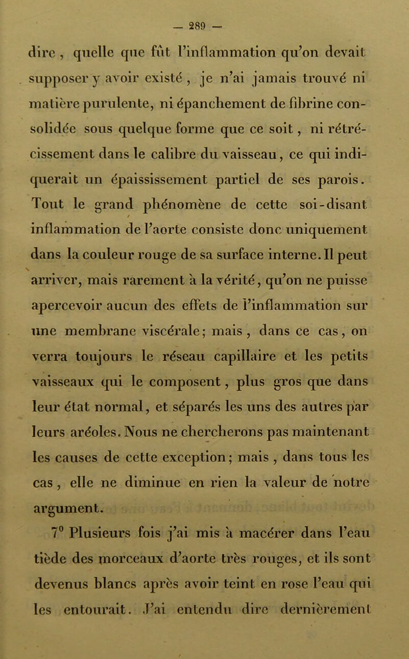 dire , quelle que fût l’inflammation qu’on devait supposer y avoir existé , je n’ai jamais trouvé ni matière purulente, ni épanchement de fibrine con- solidée sous quelque forme que ce soit, ni rétré- cissement dans le calibre du vaisseau, ce qui indi- querait un épaississement partiel de ses parois. Tout le grand phénomène de cette soi-disant / inflammation de l’aorte consiste donc uniquement dans la couleur rouge de sa surface interne. Il peut arriver, mais rarement a la vérité, qu’on ne puisse apercevoir aucun des effets de l’inflammation sur une membrane viscérale; mais, dans ce cas, on verra toujours le réseau capillaire et les petits vaisseaux qui le composent, plus gros que dans leur état normal, et séparés les uns des autres par leurs aréoles. Nous ne chercherons pas maintenant les causes de cette exception ; mais , dans tous les cas , elle ne diminue en rien la valeur de notre argument. 7° Plusieurs fois j’ai mis a macérer dans l’eau tiède des morceaux d’aorte très rouges, et ils sont devenus blancs après avoir teint en rose, l’eau qui les entourait. J’ai entendu dire dernièrement