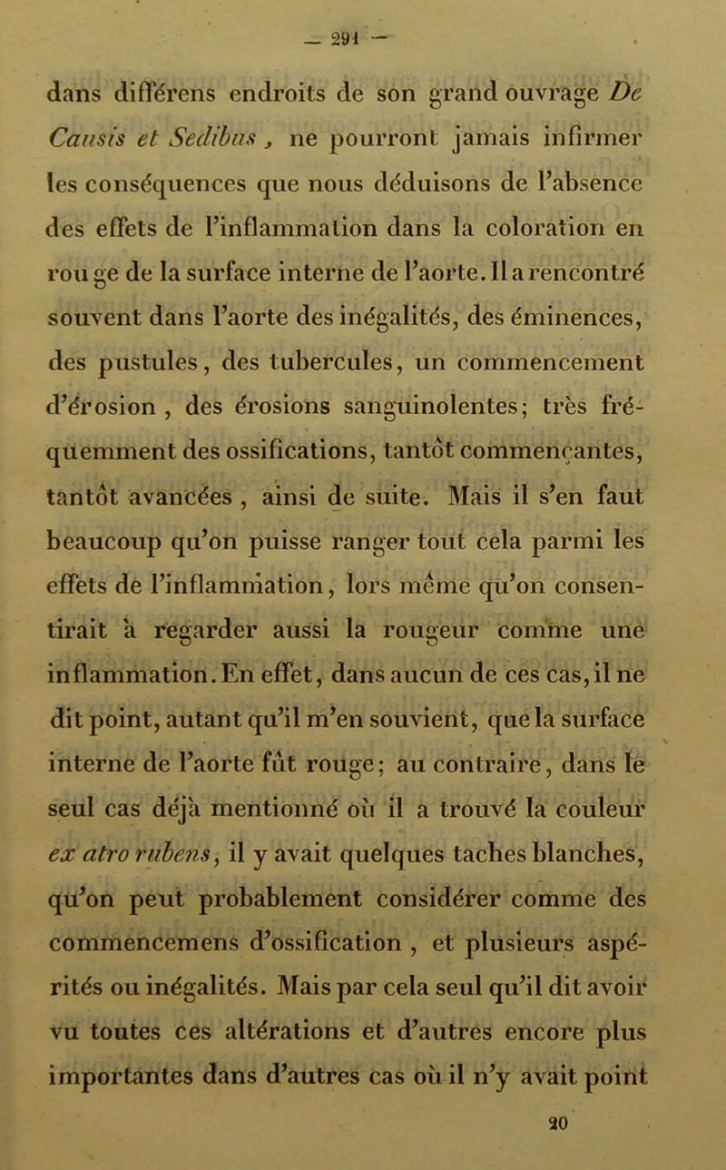 dans différons endroits de son grand ouvrage De Causis et Seclibns , ne pourront jamais infirmer les conséquences que nous déduisons de l’absence des effets de l’inflammation dans la coloration en rou ge de la surface interne de l’aorte. Il a rencontré souvent dans l’aorte des inégalités, des éminences, des pustules, des tubercules, un commencement d’érosion , des érosions sanguinolentes; très fré- quemment des ossifications, tantôt commençantes, tantôt avancées , ainsi de suite. Mais il s’en faut beaucoup qu’on puisse ranger tout cela parmi les effets de l’inflammation, lors méîhe qu’on consen- tirait a regarder aussi la rougeur comme une inflammation.En effet, dans aucun de ces cas,il ne dit point, autant qu’il m’en souvient, que la surface interne de l’aorte fut rouge; au contraire, dans le seul cas déjà mentionné où il a trouvé la couleur ex atro rnbe?is, il y avait quelques taches blanches, qu’on peut probablement considérer comme des commencemens d’ossification , et plusieurs aspé- rités ou inégalités. Mais par cela seul qu’il dit avoir vu toutes ces altérations et d’autres encore plus importantes dans d’autres cas où il n’y avait point 20