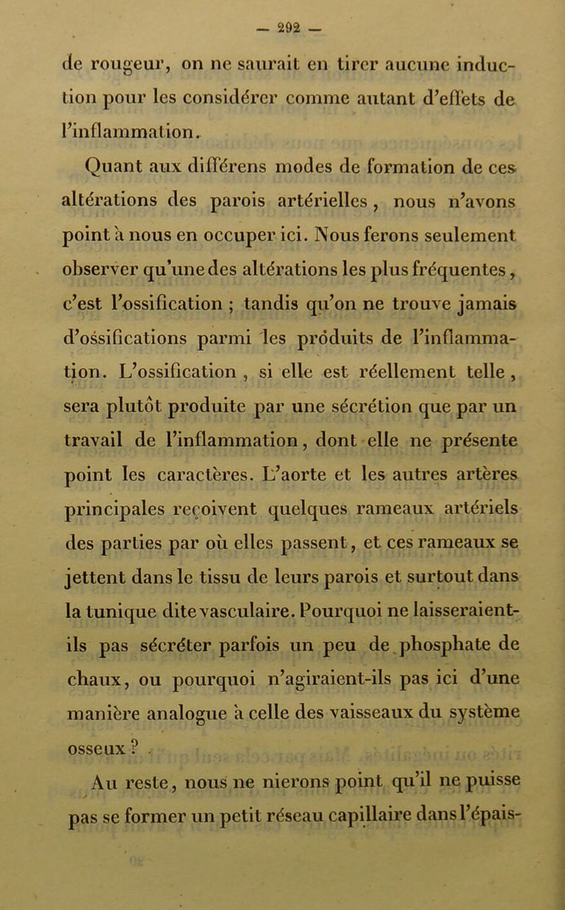 de rougeur, on ne saurait en tirer aucune induc- tion pour les considérer comme autant d’effets de l’inflammation. Quant aux différens modes de formation de ces altérations des parois artérielles, nous n’avons point a nous en occuper ici. Nous ferons seulement observer qu’une des altérations les pl us fréquentes, c’est l’ossification ; tandis qu’on ne trouve jamais d’ossifications parmi les produits de l’inflamma- tion. L’ossification , si elle est réellement telle , sera plutôt produite par une sécrétion que par un travail de l’inflammation, dont elle ne présente point les caractères. L’aorte et les autres artères principales reçoivent quelques rameaux artériels des parties par où elles passent, et ces rameaux se jettent dans le tissu de leurs parois et surtout dans la tunique dite vasculaire. Pourquoi ne laisseraient- ils pas sécréter parfois un peu de phosphate de chaux, ou pourquoi n’agiraient-ils pas ici d’une manière analogue a celle des vaisseaux du système osseux ? Au reste, nous ne nierons point qu’il ne puisse pas se former un petit réseau capillaire dans l’épais-