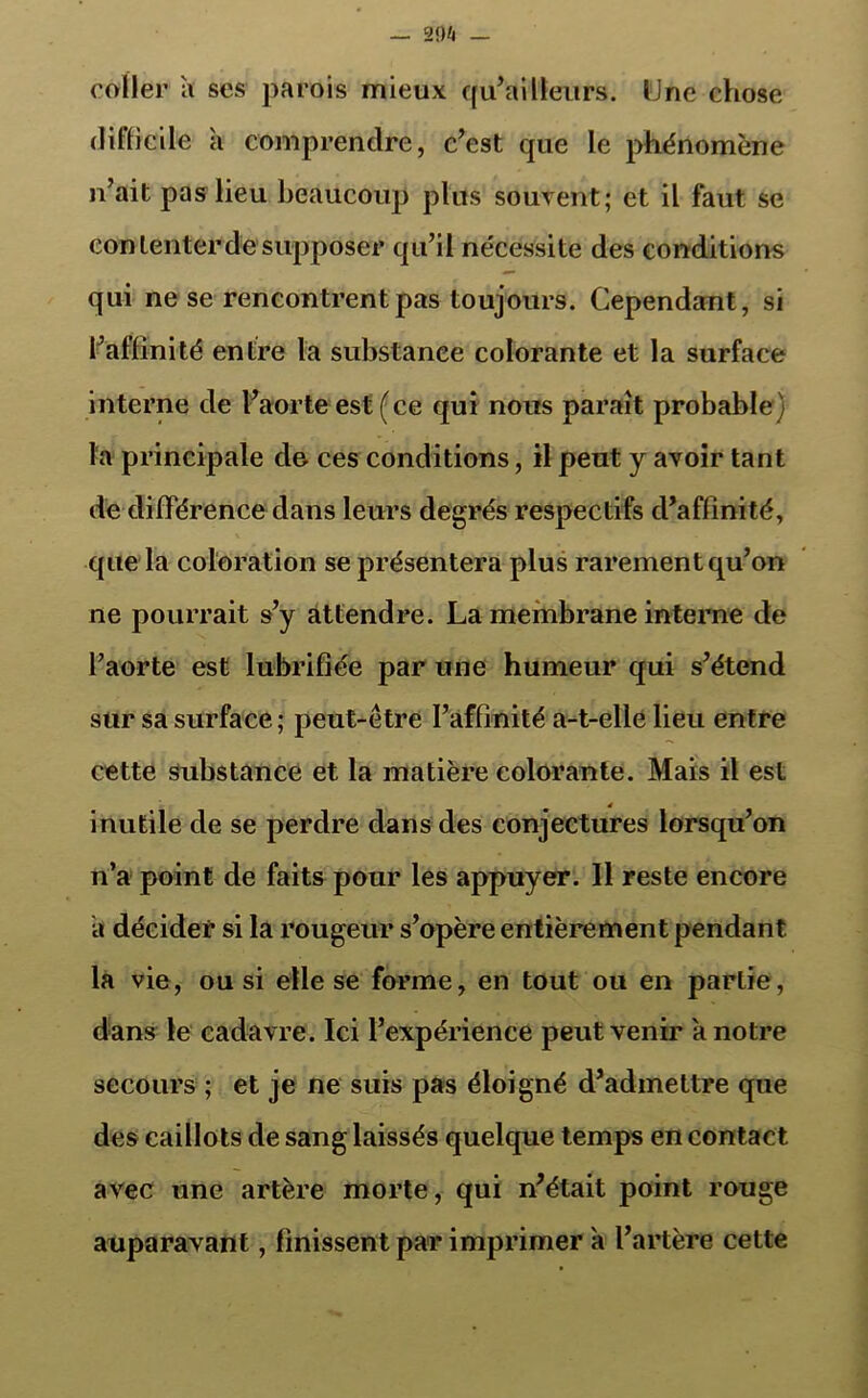 29!t coller à ses parois mieux qu’ailleurs. Une chose difficile a comprendre, c’est que le phénomène n’ait pas lieu beaucoup plus souvent; et il faut se contenter de supposer qu’il nécessite des conditions qui ne se rencontrent pas toujours. Cependant, si l’affinité entre la substance colorante et la surface interne de l’aorte est (ce qui nous paraît probable) la principale de ces conditions, il peut y avoir tant de différence dans leurs degrés respectifs d’affinité, que la coloration se présentera plus rarement qu’on ne pourrait s’y attendre. La membrane interne de l’aorte est lubrifiée par une humeur qui s’étend sur sa surface; peut-être l’affinité a-t-elle lieu entre cette substance et la matière colorante. Mais il est 4 inutile de se perdre dans des conjectures lorsqu’on n’a point de faits pour les appuyer. 11 reste encore a décider si la rougeur s’opère entièrement pendant la vie, ou si elle se forme, en tout ou en partie, dans le cadavre. Ici l’expérience peut venir a notre secours ; et je ne suis pas éloigné d’admettre que des caillots de sang laissés quelque temps en contact avec une artère morte, qui n’était point rouge auparavant, finissent par imprimer a l’artère cette