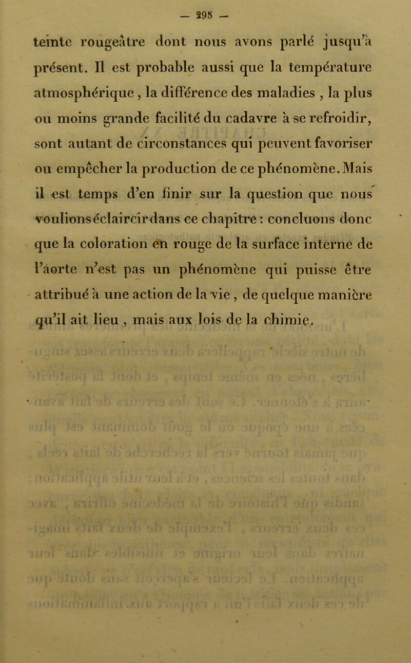 teinte rougeâtre dont nous avons parlé jusqu’à présent. Il est probable aussi que la température atmosphérique , la différence des maladies , la plus ou moins grande facilité du cadavre à se refroidir, sont autant de circonstances qui peuvent favoriser ou empêcher la production de ce phénomène. Mais il est temps d’en finir sur la question que nous voulions éclaircir dans ce chapitre : concluons donc que la coloration en rouge de la surface interne de l’aorte n’est pas un phénomène qui puisse être attribué à une action de la vie, de quelque manière qu’il ait lieu , mais aux lois de la chimie.