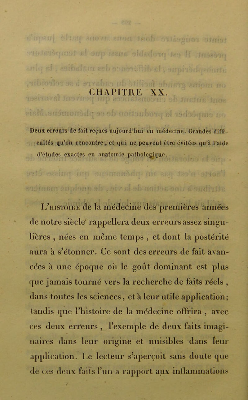 JUO'i iîfl'Mf J f ï\\sY) \ < / i '■ 1 JÉif ','1 CHAPITRE XX. O'1 infift/i: Jji<m Deux erreurs de fait reçues aujourd’hui en médecine. Grandes diffi- cultés qu’on rencontre , et qui ne peuvent être évitées qu’à l’aide d’études exactes en anatomie pathologique. lières , nées en même temps , et dont la postérité aura a s’étonner. Ce sont des erreurs de fait avan- cées à une époque oit le goût dominant est plus que jamais tourné vers la recherche de faits réels , dans toutes les sciences, et a leur utile application; tandis que l’histoire de la médecine offrira , avec ces deux erreurs , l’exemple de deux faits imagi- naires dans leur origine et nuisibles dans feur application. Le lecteur s’aperçoit sans doute que de ces deux faits l’un a rapport aux inflammations L’histoire de la médecine des premières années de notre siècle’ rappellera deux erreurs assez singu-