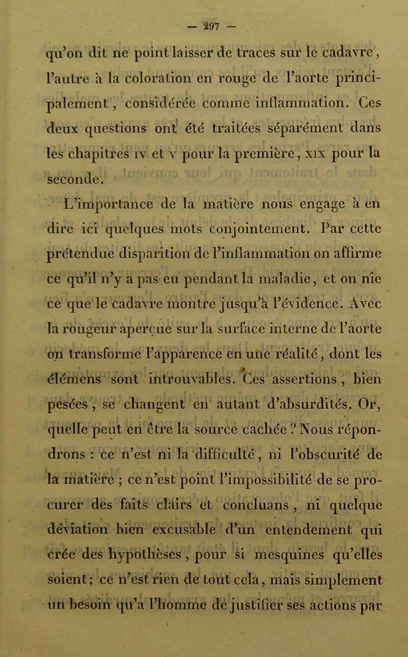 qu’on dit ne point laisser de traces sur le cadavre, l’autre a la coloration en rouge de l’aorte princi- palement , considérée comme inflammation. Ces deux questions ont été traitées séparément dans les chapitres iv et v pour la première, xix pour la seconde. L’importance de la matière nous engage a en dire ici quelques mots conjointement. Par cette prétendue disparition de l’inflammation on affirme ce qu’il n’y a pas eu pendant la maladie, et on nie ce que le cadavre montre jusqu’à l’évidence. Avec la rougeur aperçue sur la surface interne de l’aorte on transforme l’apparence en une réalité, dont les élémens sont introuvables. Ces assertions , bien pesées , se changent en autant d’absurdités. Or, quelle peut en être la source cachée ? Nous répon- drons : ce n’est ni la difficulté, ni l’obscurité de la matière ; ce n’est point l’impossibilité de se pro- curer des faits clairs et concluons , ni quelque déviation bien excusable d’un entendement qui crée des hypothèses , pour si mesquines qu’elles soient; ce n’est rien de tout cela, mais simplement un besoin qu’a l’homme de justifier ses actions par