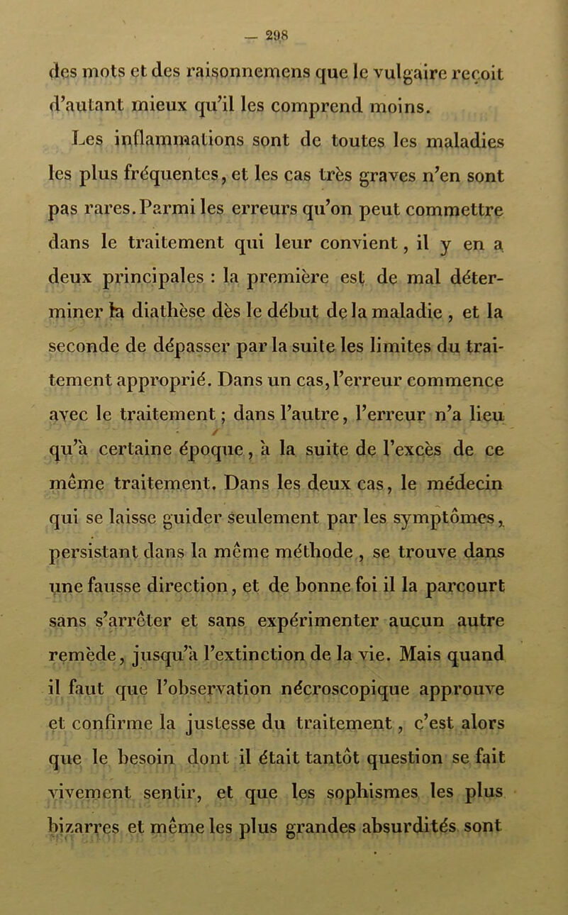 des mots et des raisonnemens que le vulgaire reçoit d’autant mieux qu’il les comprend moins. Les inflammations sont de toutes les maladies les plus fréquentes, et les cas très graves n’en sont pas rares. Parmi les erreurs qu’on peut commettre dans le traitement qui leur convient, il y en a deux principales : la première est de mal déter- miner la diathèse dès le début delà maladie , et la seconde de dépasser par la suite les limites du trai- tement approprié. Dans un cas, l’erreur commence avec le traitement ; dans l’autre, l’erreur n’a lieu • / qu’a certaine époque, a la suite de l’excès de ce même traitement. Dans les deux cas, le médecin qui se laisse guider seulement par les symptômes, persistant dans la même méthode , se trouve dans une fausse direction, et de bonne foi il la parcourt sans s’arrêter et sans expérimenter aucun autre remède, jusqu’à l’extinction de la vie. Mais quand il faut que l’observation nécroscopique approuve et confirme la justesse du traitement, c’est alors que le besoin dont il était tantôt question se fait vivement sentir, et que les sophismes les plus bizarres et même les plus grandes absurdités sont