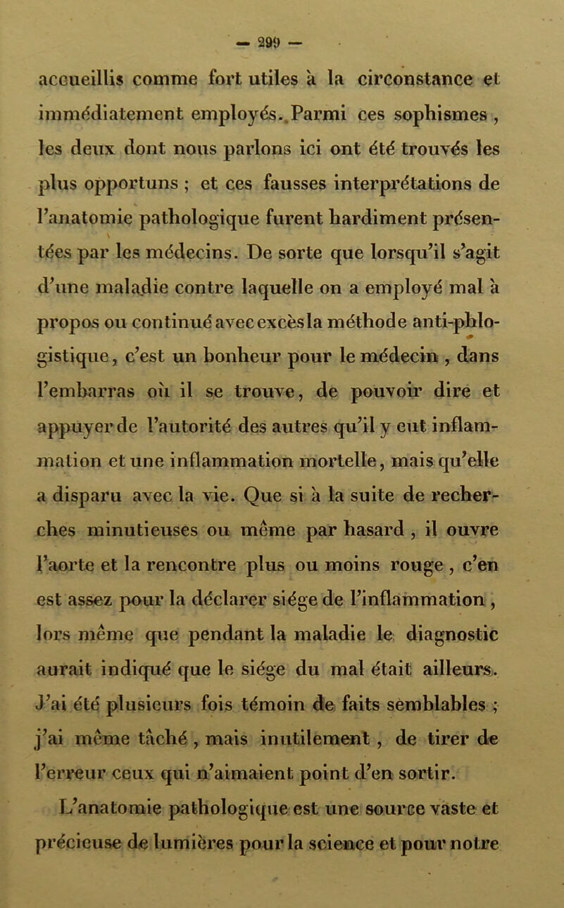 — 29‘) — accueillis comme fort utiles à la circonstance et immédiatement employés. Parmi ces sophismes , les deux dont nous parlons ici ont été trouvés les plus opportuns ; et ces fausses interprétations de % l’anatomie pathologique furent hardiment présen- tées par les médecins. De sorte que lorsqu’il s’agit d’une maladie contre laquelle on a employé mal h propos ou continué avec excèsla méthode antiphlo- gistique , c’est un bonheur pour le médecin , dans l’embarras oii il se trouve, de pouvoir dire et appuyer de l’autorité des autres qu’il y eut inflam- mation et une inflammation mortelle, mais qu’elle a disparu avec la vie. Que si a la suite de recher- ches minutieuses ou même par hasard , il ouvre l’aorte et la rencontre plus ou moins rouge , c’en est assez pour la déclarer siège de l’inflammation , lors même que pendant la maladie le diagnostic aurait indiqué que le siège du mal était ailleurs. J’ai été plusieurs fois témoin de faits semblables ; j’ai même taché , mais inutilement , de tirer de l’erreur ceux qui n’aimaient point d’en sortir. L’anatomie pathologique est une source vaste et précieuse de lumières pour la science et pour notre