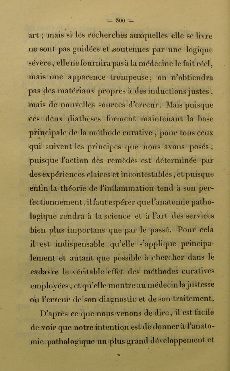 — 800 — art ; mais si les recherches auxquelles elle se livre ne sont pas guidées et .soutenues par une logique sévère, elle ne fournira pas a la médecine le fait réel, mais une apparence trompeuse; on n’obtiendra pas des matériaux propres a des inductions justes , mais de nouvelles sources d’erreur. Mais puisque ces deux diathèses forment maintenant la base principale de la méthode curative , pour tous ceux qui suivent les principes que nous avons posés ; puisque l’action des remèdes est déterminée par des expériences claires et incontestables, et puisque enfin la théorie de l’inflammation tend a son per- fectionnement , il faut espérer que l’anatomie patho- logique rendra a la science et a l’art des services bien plus importans que par le passé. Pour cela il est indispensable qu’elle s’applique principa- lement et autant que possible a chercher dans le cadavre le véritable effet des méthodes curatives employées, et qu’elle montre au médecin la justesse ou l’erreur de son diagnostic et de son traitement. D’après ce que nous venons de dire, il est facile de voir que notre intention est de donner a l’anato- mie pathalog'ique un plus grand développement et