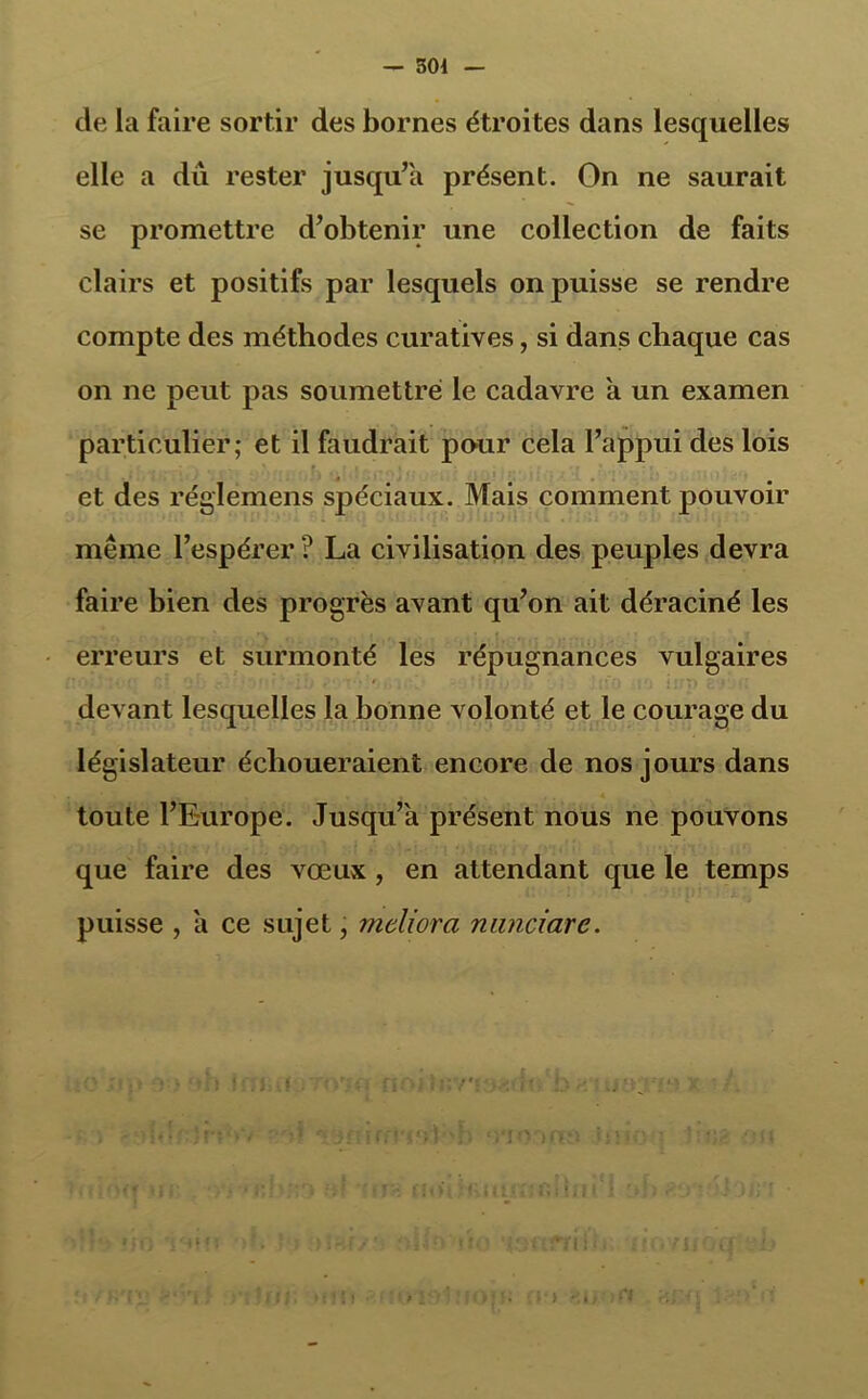 — 501 de la faire sortir des bornes étroites dans lesquelles elle a du rester jusqu’à présent. On ne saurait se promettre d’obtenir une collection de faits clairs et positifs par lesquels on puisse se rendre compte des méthodes curatives, si dans chaque cas on ne peut pas soumettre le cadavre a un examen particulier; et il faudrait pour cela l’appui des lois et des réglemens spéciaux. Mais comment pouvoir même l’espérer ? La civilisation des peuples devra faire bien des progrès avant qu’on ait déraciné les erreurs et surmonté les répugnances vulgaires devant lesquelles la bonne volonté et le courage du législateur échoueraient encore de nos jours dans toute l’Europe. Jusqu’à présent nous ne pouvons que faire des vœux , en attendant que le temps puisse , a ce sujet, meliora nanciarc.