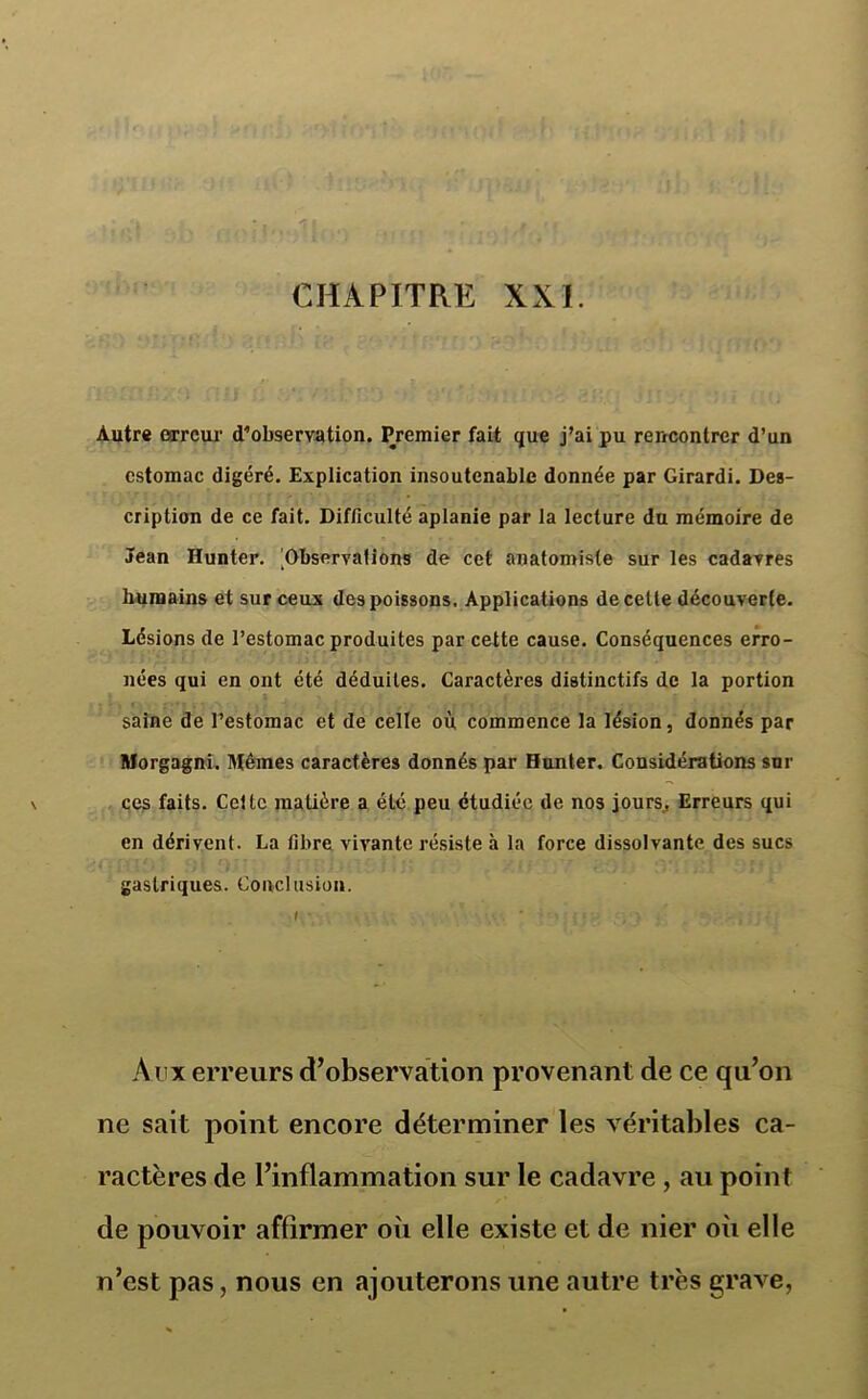 CHAPITRE XXI. Autre erreur d’observation. Premier fait que j’ai pu rencontrer d’un estomac digéré. Explication insoutenable donnée par Girardi. Des- cription de ce fait. Difficulté aplanie par la lecture du mémoire de Jean Hunter. ^Observations de cet anatomiste sur les cadavres humains et sur ceux des poissons. Applications de cette découverte. Lésions de l’estomac produites par cette cause. Conséquences erro- nées qui en ont été déduites. Caractères distinctifs de la portion saine de l’estomac et de celle où commence la lésion, donnés par Morgagni. Mêmes caractères donnés par Hunter. Considérations sur ces faits. Cette matière a été peu étudiée de nos jours., Erreurs qui en dérivent. La fibre vivante résiste à la force dissolvante des sucs gastriques. Conclusion. Aux erreurs d’observation provenant de ce qu’on ne sait point encore déterminer les véritables ca- ractères de l’inflammation sur le cadavre , au point de pouvoir affirmer où elle existe et de nier où elle n’est pas, nous en ajouterons une autre très grave,