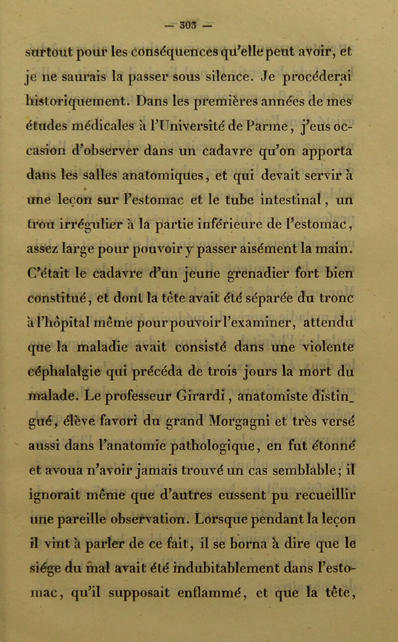 surtout pour les conséquences qu’elle peut ayoir, et je ne saurais la passer sous silence. Je procéderai historiquement. Dans les premières années de mes études médicales a l’Université de Parme, j’eus oc- casion d’observer dans un cadavre qu’on apporta dans les salles anatomiques, et qui devait servir à * une leçon sur l’estomac et le tube intestinal, un 4 7 trou irrégulier à la partie inférieure de l’estomac, assez large pour pouvoir y passer aisément la main. C’était le cadavre d’un jeune grenadier fort bien constitué, et dont la tète avait été séparée du tronc h l’hôpital même pour pouvoir l’examiner, attendu que la maladie avait consisté dans une violente céphalalgie qui précéda de trois jours la mort du malade. Le professeur Girardi, anatomiste distin_ gué, élève favori du grand Morgagni et très versé aussi dans l’anatomie pathologique, en fut étonné et avoua n’avoir jamais trouvé un cas semblable; il ignorait même que d’autres eussent pu recueillir une pareille observation. Lorsque pendant la leçon il vint a parler de ce fait, il se borna à dire que le siège du mal avait été indubitablement dans l’esto- mac, qu’il supposait enflammé, et que la tête,