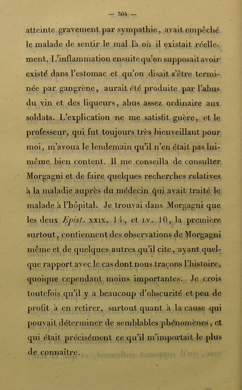 — 504 — atteinte gravement par sympathie, avait empêché le malade de sentir le mal la où il existait réelle- ment. L’inflammation ensuite qu’on supposait avoir existé dans l’estomac et qu’on disait s’être termi- née par gangrène, aurait été produite par l’abus du vin et des liqueurs, abus assez ordinaire aux soldats. L’explication ne me satisfit guère, et le professeur, qui fut toujours très bienveillant pour moi, m’avoua le lendemain qu’il n’en était pas lui- même bien content. Il me conseilla de consulter Morgagni et de faire quelques recherches relatives a la maladie auprès du médecin qui avait traité le malade a l’hôpital. Je trouvai dans Morgagni que les deux Epist. xxix. 14, et lv. 10, la première surtout, contiennent des observations de Morgagni même et de quelques autres qu’il cite, ayant quel- que rapport avec le cas dont nous traçons l’histoire, quoique cependant moins importantes. Je crois toutefois qu’il y a beaucoup d’obscurité et peu de profit a en retirer, surtout quant a la cause qui pouvait déterminer de semblables phénomènes, et qui était précisément ce qu’il m’importait le plus de connaître.